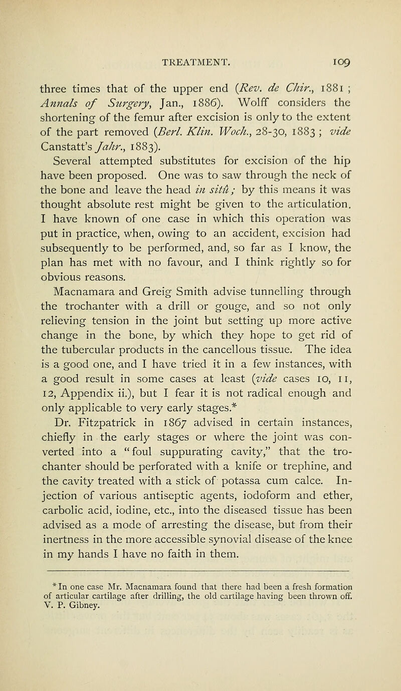 three times that of the upper end {Rev. de Chir., 1881 ; Annals of Surgery, Jan., 1886). Wolff considers the shortening of the femur after excision is only to the extent of the part removed [Berl. Klin. Wock., 28-30, 1883 ; vide Canstatt's Jahr., 1883). Several attempted substitutes for excision of the hip have been proposed. One was to saw through the neck of the bone and leave the head in sitit; by this means it was thought absolute rest might be given to the articulation. I have known of one case in which this operation was put in practice, when, owing to an accident, excision had subsequently to be performed, and, so far as I know, the plan has met with no favour, and I think rightly so for obvious reasons. Macnamara and Greig Smith advise tunnelling through the trochanter with a drill or gouge, and so not only relieving tension in the joint but setting up more active change in the bone, by which they hope to get rid of the tubercular products in the cancellous tissue. The idea is a good one, and I have tried it in a few instances, with a good result in some cases at least {vide cases 10, 11, 12, Appendix ii.), but I fear it is not radical enough and only applicable to very early stages* Dr. Fitzpatrick in 1867 advised in certain instances, chiefly in the early stages or where the joint was con- verted into a  foul suppurating cavity, that the tro- chanter should be perforated with a knife or trephine, and the cavity treated with a stick of potassa cum cake. In- jection of various antiseptic agents, iodoform and ether, carbolic acid, iodine, etc., into the diseased tissue has been advised as a mode of arresting the disease, but from their inertness in the more accessible synovial disease of the knee in my hands I have no faith in them. * In one case Mr. Macnamara found that there had been a fresh formation of articular cartilage after drilling, the old cartilage having been thrown off. V. P. Gibney.