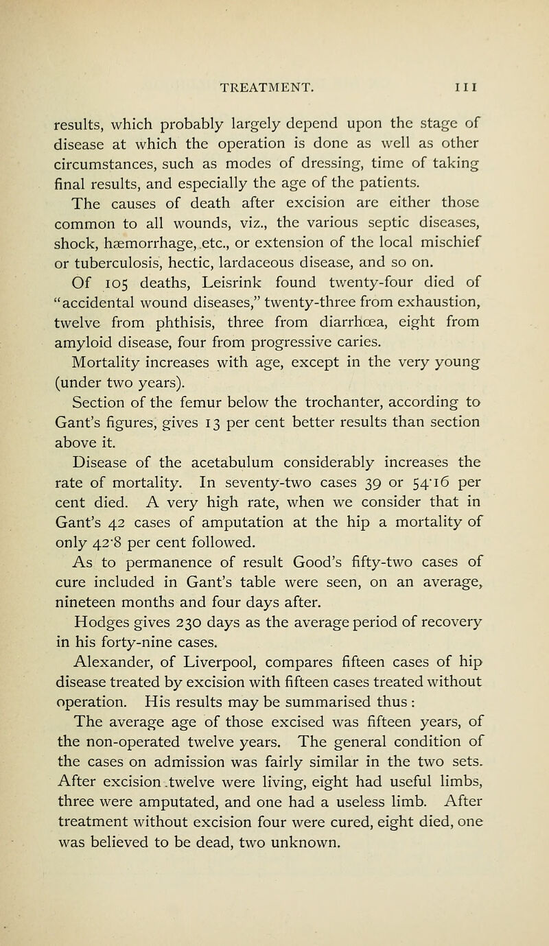 results, which probably largely depend upon the stage of disease at which the operation is done as well as other circumstances, such as modes of dressing, time of taking final results, and especially the age of the patients. The causes of death after excision are either those common to all wounds, viz., the various septic diseases, shock, haemorrhage, etc., or extension of the local mischief or tuberculosis, hectic, lardaceous disease, and so on. Of 105 deaths, Leisrink found twenty-four died of accidental wound diseases, twenty-three from exhaustion, twelve from phthisis, three from diarrhoea, eight from amyloid disease, four from progressive caries. Mortality increases with age, except in the very young (under two years). Section of the femur below the trochanter, according to Gant's figures, gives 13 per cent better results than section above it. Disease of the acetabulum considerably increases the rate of mortality. In seventy-two cases 39 or 54'16 per cent died. A very high rate, when we consider that in Gant's 42 cases of amputation at the hip a mortality of only 42*8 per cent followed. As to permanence of result Good's fifty-two cases of cure included in Gant's table were seen, on an average, nineteen months and four days after. Hodges gives 230 days as the average period of recovery in his forty-nine cases. Alexander, of Liverpool, compares fifteen cases of hip disease treated by excision with fifteen cases treated without operation. His results may be summarised thus : The average age of those excised was fifteen years, of the non-operated twelve years. The general condition of the cases on admission was fairly similar in the two sets. After excision .twelve were living, eight had useful limbs, three were amputated, and one had a useless limb. After treatment without excision four were cured, eight died, one was believed to be dead, two unknown.