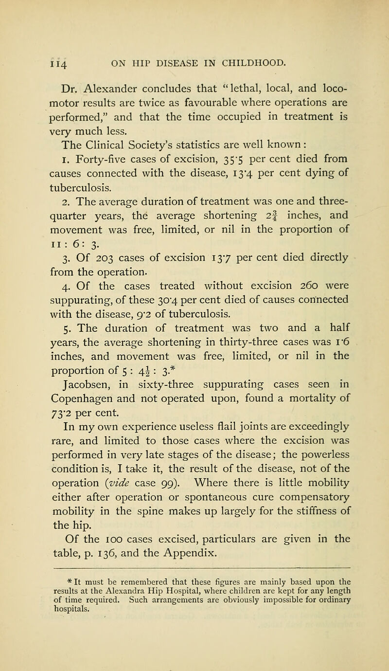 Dr. Alexander concludes that lethal, local, and loco- motor results are twice as favourable where operations are performed, and that the time occupied in treatment is very much less. The Clinical Society's statistics are well known : i. Forty-five cases of excision, 35*5 per cent died from causes connected with the disease, 13*4 per cent dying of tuberculosis. 2. The average duration of treatment was one and three- quarter years, the average shortening 2§ inches, and movement was free, limited, or nil in the proportion of 11: 6: 3. 3. Of 203 cases of excision 137 per cent died directly from the operation. 4. Of the cases treated without excision 260 were suppurating, of these 304 per cent died of causes connected with the disease, 9/2 of tuberculosis. 5. The duration of treatment was two and a half years, the average shortening in thirty-three cases was r6 inches, and movement was free, limited, or nil in the proportion of 5 : 4J : 3 * Jacobsen, in sixty-three suppurating cases seen in Copenhagen and not operated upon, found a mortality of 73*2 per cent. In my own experience useless flail joints are exceedingly rare, and limited to those cases where the excision was performed in very late stages of the disease; the powerless condition is, I take it, the result of the disease, not of the operation (vide case 99). Where there is little mobility either after operation or spontaneous cure compensatory mobility in the spine makes up largely for the stiffness of the hip. Of the 100 cases excised, particulars are given in the table, p. 136, and the Appendix. * It must be remembered that these figures are mainly based upon the results at the Alexandra Hip Hospital, where children are kept for any length of time required. Such arrangements are obviously impossible for ordinary hospitals.