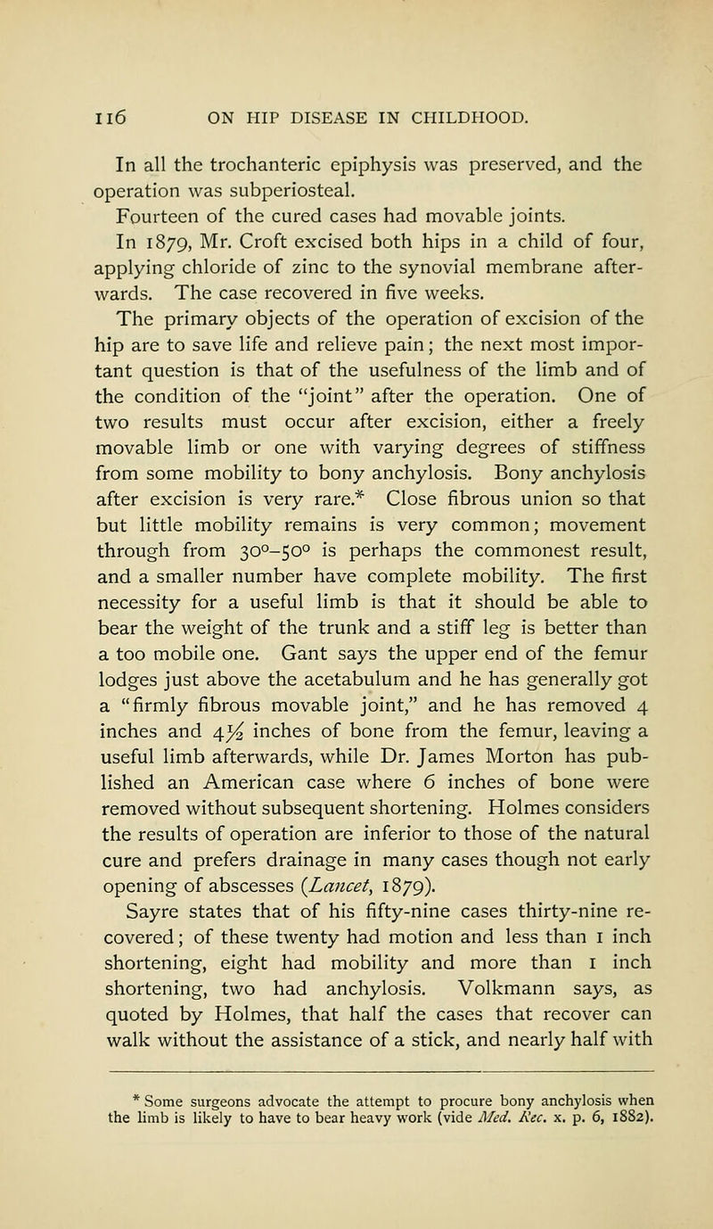 In all the trochanteric epiphysis was preserved, and the operation was subperiosteal. Fourteen of the cured cases had movable joints. In 1879, Mr. Croft excised both hips in a child of four, applying chloride of zinc to the synovial membrane after- wards. The case recovered in five weeks. The primary objects of the operation of excision of the hip are to save life and relieve pain; the next most impor- tant question is that of the usefulness of the limb and of the condition of the joint after the operation. One of two results must occur after excision, either a freely movable limb or one with varying degrees of stiffness from some mobility to bony anchylosis. Bony anchylosis after excision is very rare* Close fibrous union so that but little mobility remains is very common; movement through from 300-50° is perhaps the commonest result, and a smaller number have complete mobility. The first necessity for a useful limb is that it should be able to bear the weight of the trunk and a stiff leg is better than a too mobile one. Gant says the upper end of the femur lodges just above the acetabulum and he has generally got a firmly fibrous movable joint, and he has removed 4 inches and 4^ inches of bone from the femur, leaving a useful limb afterwards, while Dr. James Morton has pub- lished an American case where 6 inches of bone were removed without subsequent shortening. Holmes considers the results of operation are inferior to those of the natural cure and prefers drainage in many cases though not early opening of abscesses {Lancet, 1879). Sayre states that of his fifty-nine cases thirty-nine re- covered ; of these twenty had motion and less than 1 inch shortening, eight had mobility and more than 1 inch shortening, two had anchylosis. Volkmann says, as quoted by Holmes, that half the cases that recover can walk without the assistance of a stick, and nearly half with * Some surgeons advocate the attempt to procure bony anchylosis when