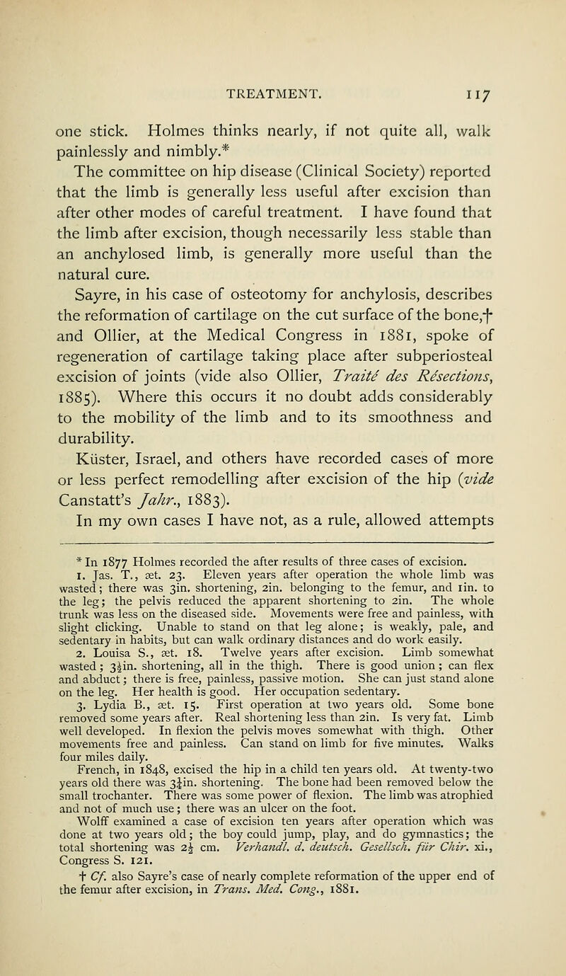 one stick. Holmes thinks nearly, if not quite all, walk painlessly and nimbly.* The committee on hip disease (Clinical Society) reported that the limb is generally less useful after excision than after other modes of careful treatment. I have found that the limb after excision, though necessarily less stable than an anchylosed limb, is generally more useful than the natural cure. Sayre, in his case of osteotomy for anchylosis, describes the reformation of cartilage on the cut surface of the bone,-]- and Oilier, at the Medical Congress in 1881, spoke of regeneration of cartilage taking place after subperiosteal excision of joints (vide also Oilier, Traite des Resections, 1885). Where this occurs it no doubt adds considerably to the mobility of the limb and to its smoothness and durability. Kuster, Israel, and others have recorded cases of more or less perfect remodelling after excision of the hip {vide Canstatt's Jakr., 1883). In my own cases I have not, as a rule, allowed attempts * In 1877 Holmes recorded the after results of three cases of excision. 1. Jas. T., set. 23. Eleven years after operation the whole limb was wasted; there was 3m. shortening, 2in. belonging to the femur, and iin. to the leg; the pelvis reduced the apparent shortening to 2in. The whole trunk was less on the diseased side. Movements were free and painless, with slight clicking. Unable to stand on that leg alone; is weakly, pale, and sedentary in habits, but can walk ordinary distances and do work easily. 2. Louisa S., set. 18. Twelve years after excision. Limb somewhat wasted; 3^in. shortening, all in the thigh. There is good union; can flex and abduct; there is free, painless, passive motion. She can just stand alone on the leg. Her health is good. Her occupation sedentary. 3. Lydia B., set. 15. First operation at two years old. Some bone removed some years after. Real shortening less than 2in. Is very fat. Limb well developed. In flexion the pelvis moves somewhat with thigh. Other movements free and painless. Can stand on limb for five minutes. Walks four miles daily. French, in 1848, excised the hip in a child ten years old. At twenty-two years old there was 3|in. shortening. The bone had been removed below the small trochanter. There was some power of flexion. The limb was atrophied and not of much use; there was an ulcer on the foot. Wolff examined a case of excision ten years after operation which was done at two years old; the boy could jump, play, and do gymnastics; the total shortening was z\ cm. Verhandl. d. deutsch. Gesellsch. filr Chir. xi., Congress S. 121. t Cf. also Sayre's case of nearly complete reformation of the upper end of the femur after excision, in Trans. Med. Cong., 1881.