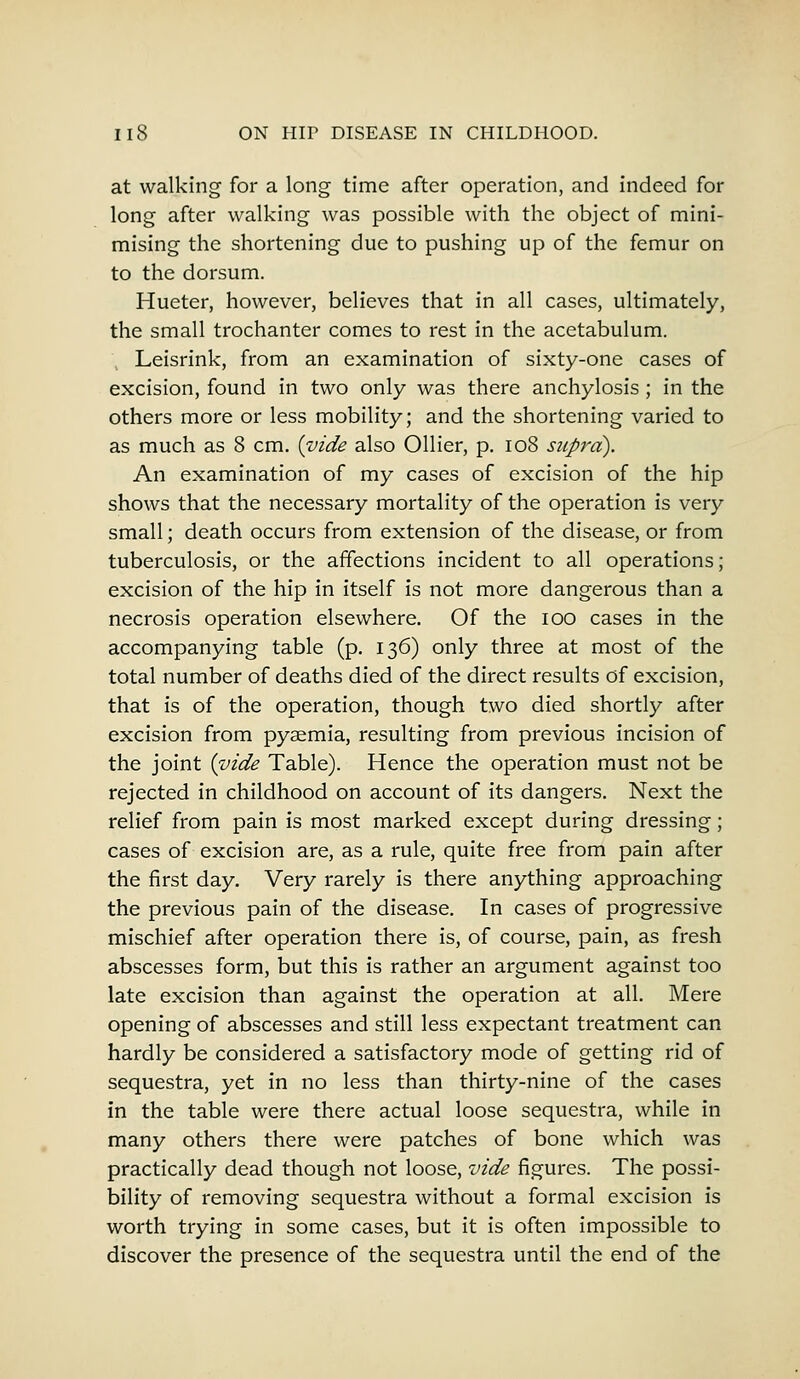 at walking for a long time after operation, and indeed for long after walking was possible with the object of mini- mising the shortening due to pushing up of the femur on to the dorsum. Hueter, however, believes that in all cases, ultimately, the small trochanter comes to rest in the acetabulum. Leisrink, from an examination of sixty-one cases of excision, found in two only was there anchylosis ; in the others more or less mobility; and the shortening varied to as much as 8 cm. {vide also Oilier, p. 108 supra). An examination of my cases of excision of the hip shows that the necessary mortality of the operation is very small; death occurs from extension of the disease, or from tuberculosis, or the affections incident to all operations; excision of the hip in itself is not more dangerous than a necrosis operation elsewhere. Of the ioo cases in the accompanying table (p. 136) only three at most of the total number of deaths died of the direct results of excision, that is of the operation, though two died shortly after excision from pyaemia, resulting from previous incision of the joint {vide Table). Hence the operation must not be rejected in childhood on account of its dangers. Next the relief from pain is most marked except during dressing; cases of excision are, as a rule, quite free from pain after the first day. Very rarely is there anything approaching the previous pain of the disease. In cases of progressive mischief after operation there is, of course, pain, as fresh abscesses form, but this is rather an argument against too late excision than against the operation at all. Mere opening of abscesses and still less expectant treatment can hardly be considered a satisfactory mode of getting rid of sequestra, yet in no less than thirty-nine of the cases in the table were there actual loose sequestra, while in many others there were patches of bone which was practically dead though not loose, vide figures. The possi- bility of removing sequestra without a formal excision is worth trying in some cases, but it is often impossible to discover the presence of the sequestra until the end of the