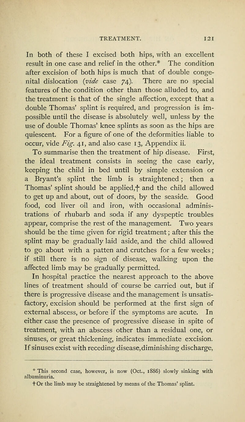 In both of these I excised both hips, with an excellent result in one case and relief in the other.* The condition after excision of both hips is much that of double conge- nital dislocation {vide case 74). There are no special features of the condition other than those alluded to, and the treatment is that of the single affection, except that a double Thomas' splint is required, and progression is im- possible until the disease is absolutely well, unless by the use of double Thomas' knee splints as soon as the hips are quiescent. For a figure of one of the deformities liable to occur, vide Fig. 41, and also case 13, Appendix ii. To summarise then the treatment of hip disease. First, the ideal treatment consists in seeing the case early, keeping the child in bed until by simple extension or a Bryant's splint the limb is straightened; then a Thomas' splint should be applied,-f* and the child allowed to get up and about, out of doors, by the seaside. Good food, cod liver oil and iron, with occasional adminis- trations of rhubarb and soda if any dyspeptic troubles appear, comprise the rest of the management. Two years should be the time given for rigid treatment; after this the splint may be gradually laid aside, and the child allowed to go about with a patten and crutches for a few weeks ; if still there is no sign of disease, walking upon the affected limb may be gradually permitted. In hospital practice the nearest approach to the above lines of treatment should of course be carried out, but if there is progressive disease and the management is unsatis- factory, excision should be performed at the first sign of external abscess, or before if the symptoms are acute. In either case the presence of progressive disease in spite of treatment, with an abscess other than a residual one, or sinuses, or great thickening, indicates immediate excision. If sinuses exist with receding disease, diminishing discharge, * This second case, however, is now (Oct., 1886) slowly sinking with albuminuria. + Or the limb may be straightened by means of the Thomas' splint.