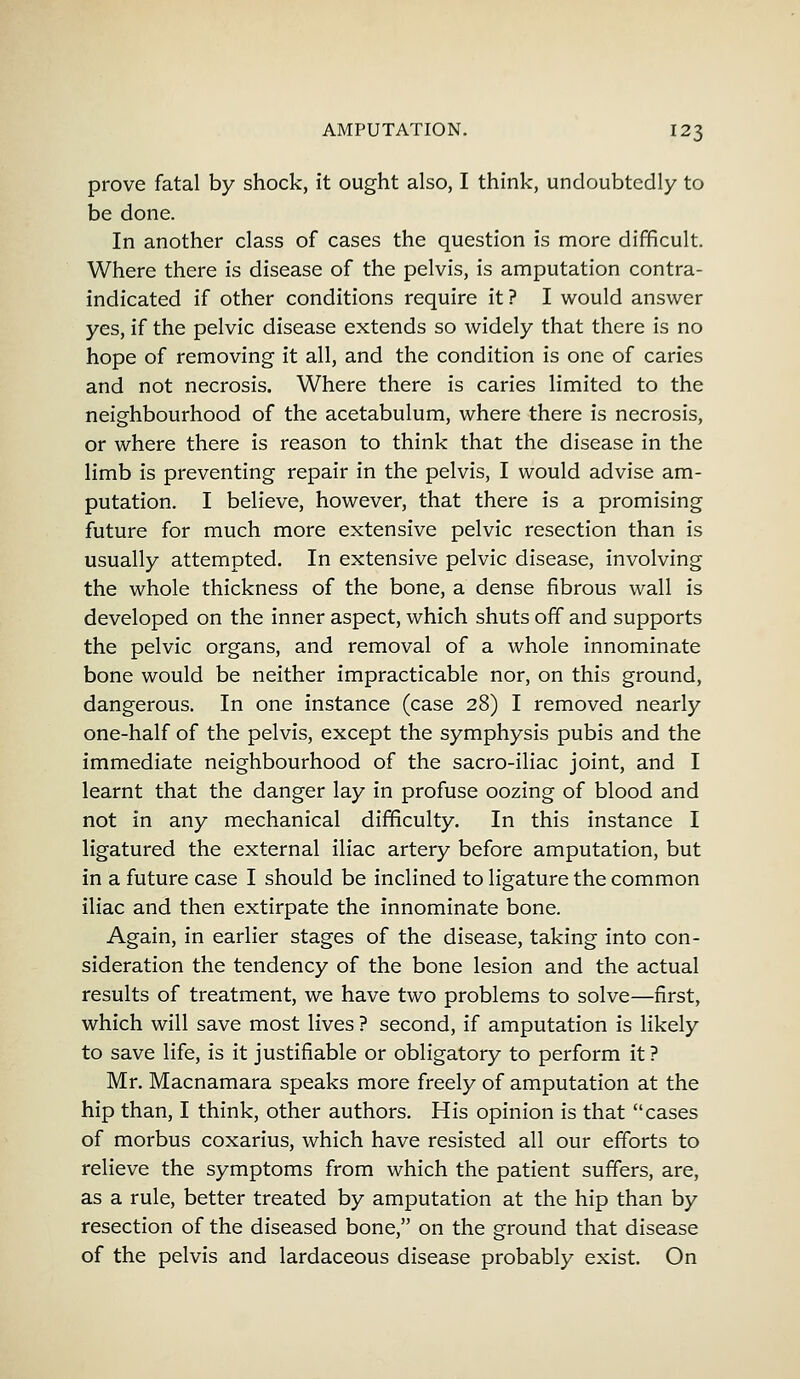 prove fatal by shock, it ought also, I think, undoubtedly to be done. In another class of cases the question is more difficult. Where there is disease of the pelvis, is amputation contra- indicated if other conditions require it ? I would answer yes, if the pelvic disease extends so widely that there is no hope of removing it all, and the condition is one of caries and not necrosis. Where there is caries limited to the neighbourhood of the acetabulum, where there is necrosis, or where there is reason to think that the disease in the limb is preventing repair in the pelvis, I would advise am- putation. I believe, however, that there is a promising future for much more extensive pelvic resection than is usually attempted. In extensive pelvic disease, involving the whole thickness of the bone, a dense fibrous wall is developed on the inner aspect, which shuts off and supports the pelvic organs, and removal of a whole innominate bone would be neither impracticable nor, on this ground, dangerous. In one instance (case 28) I removed nearly one-half of the pelvis, except the symphysis pubis and the immediate neighbourhood of the sacro-iliac joint, and I learnt that the danger lay in profuse oozing of blood and not in any mechanical difficulty. In this instance I ligatured the external iliac artery before amputation, but in a future case I should be inclined to ligature the common iliac and then extirpate the innominate bone. Again, in earlier stages of the disease, taking into con- sideration the tendency of the bone lesion and the actual results of treatment, we have two problems to solve—first, which will save most lives ? second, if amputation is likely to save life, is it justifiable or obligatory to perform it ? Mr. Macnamara speaks more freely of amputation at the hip than, I think, other authors. His opinion is that cases of morbus coxarius, which have resisted all our efforts to relieve the symptoms from which the patient suffers, are, as a rule, better treated by amputation at the hip than by resection of the diseased bone, on the ground that disease of the pelvis and lardaceous disease probably exist. On