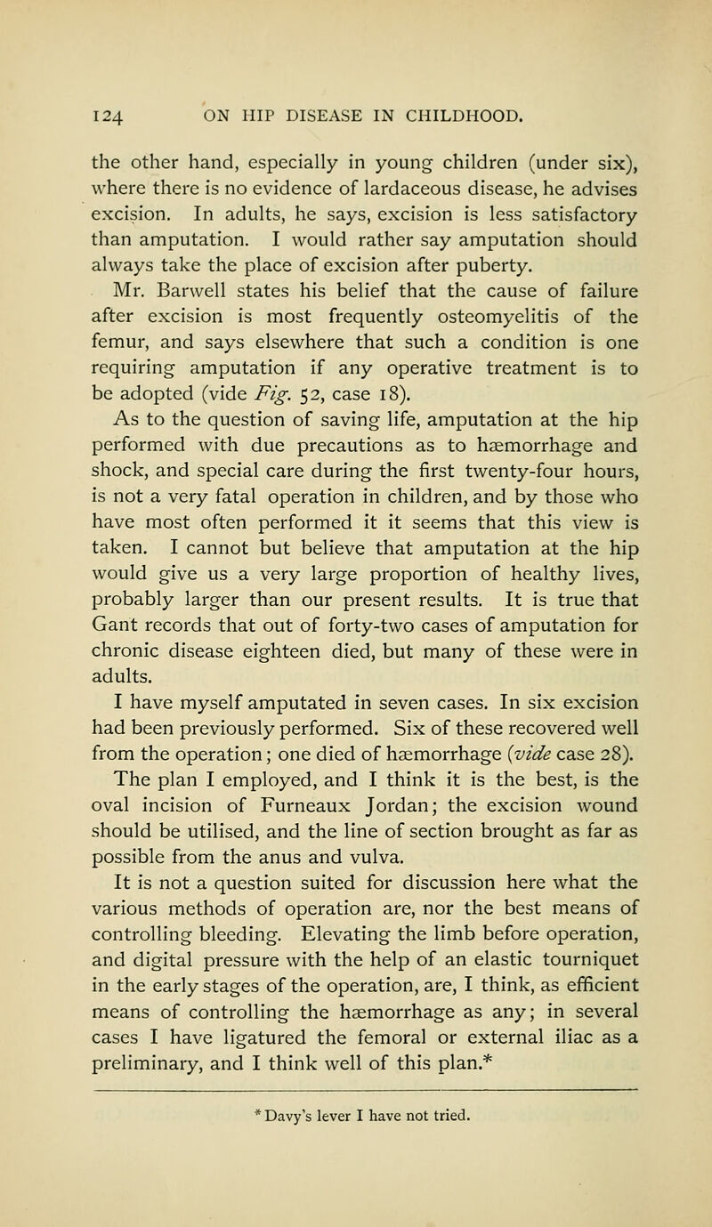 the other hand, especially in young children (under six), where there is no evidence of lardaceous disease, he advises excision. In adults, he says, excision is less satisfactory than amputation. I would rather say amputation should always take the place of excision after puberty. Mr. Barwell states his belief that the cause of failure after excision is most frequently osteomyelitis of the femur, and says elsewhere that such a condition is one requiring amputation if any operative treatment is to be adopted (vide Fig. 52, case 18). As to the question of saving life, amputation at the hip performed with due precautions as to haemorrhage and shock, and special care during the first twenty-four hours, is not a very fatal operation in children, and by those who have most often performed it it seems that this view is taken. I cannot but believe that amputation at the hip would give us a very large proportion of healthy lives, probably larger than our present results. It is true that Gant records that out of forty-two cases of amputation for chronic disease eighteen died, but many of these were in adults. I have myself amputated in seven cases. In six excision had been previously performed. Six of these recovered well from the operation; one died of haemorrhage {vide case 28). The plan I employed, and I think it is the best, is the oval incision of Furneaux Jordan; the excision wound should be utilised, and the line of section brought as far as possible from the anus and vulva. It is not a question suited for discussion here what the various methods of operation are, nor the best means of controlling bleeding. Elevating the limb before operation, and digital pressure with the help of an elastic tourniquet in the early stages of the operation, are, I think, as efficient means of controlling the haemorrhage as any; in several cases I have ligatured the femoral or external iliac as a preliminary, and I think well of this plan.* * Davy's lever I have not tried.