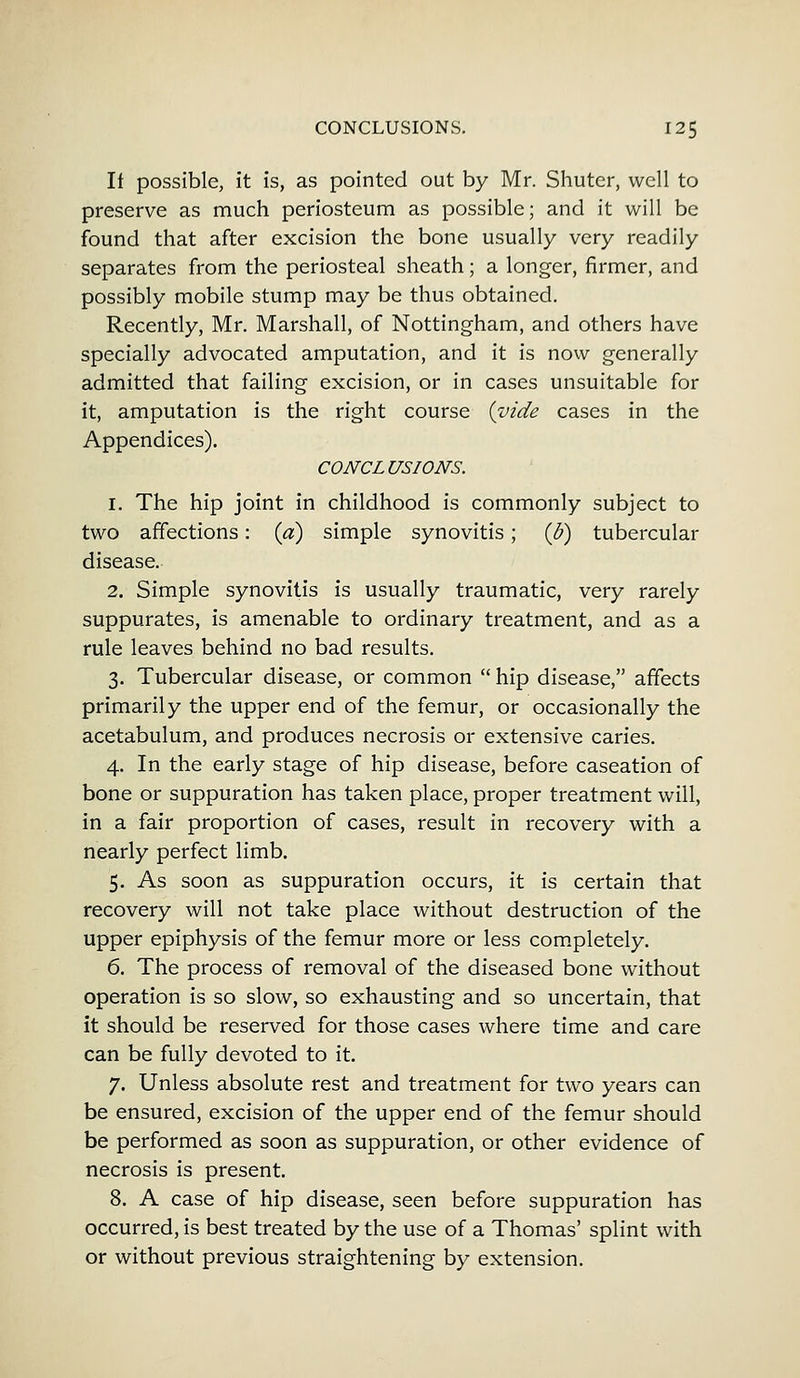 If possible, it is, as pointed out by Mr. Shuter, well to preserve as much periosteum as possible; and it will be found that after excision the bone usually very readily separates from the periosteal sheath; a longer, firmer, and possibly mobile stump may be thus obtained. Recently, Mr. Marshall, of Nottingham, and others have specially advocated amputation, and it is now generally admitted that failing excision, or in cases unsuitable for it, amputation is the right course {vide cases in the Appendices). CONCLUSIONS. 1. The hip joint in childhood is commonly subject to two affections: (a) simple synovitis; (b) tubercular disease. 2. Simple synovitis is usually traumatic, very rarely suppurates, is amenable to ordinary treatment, and as a rule leaves behind no bad results. 3. Tubercular disease, or common  hip disease, affects primarily the upper end of the femur, or occasionally the acetabulum, and produces necrosis or extensive caries. 4. In the early stage of hip disease, before caseation of bone or suppuration has taken place, proper treatment will, in a fair proportion of cases, result in recovery with a nearly perfect limb. 5. As soon as suppuration occurs, it is certain that recovery will not take place without destruction of the upper epiphysis of the femur more or less completely. 6. The process of removal of the diseased bone without operation is so slow, so exhausting and so uncertain, that it should be reserved for those cases where time and care can be fully devoted to it. 7. Unless absolute rest and treatment for two years can be ensured, excision of the upper end of the femur should be performed as soon as suppuration, or other evidence of necrosis is present. 8. A case of hip disease, seen before suppuration has occurred, is best treated by the use of a Thomas' splint with or without previous straightening by extension.