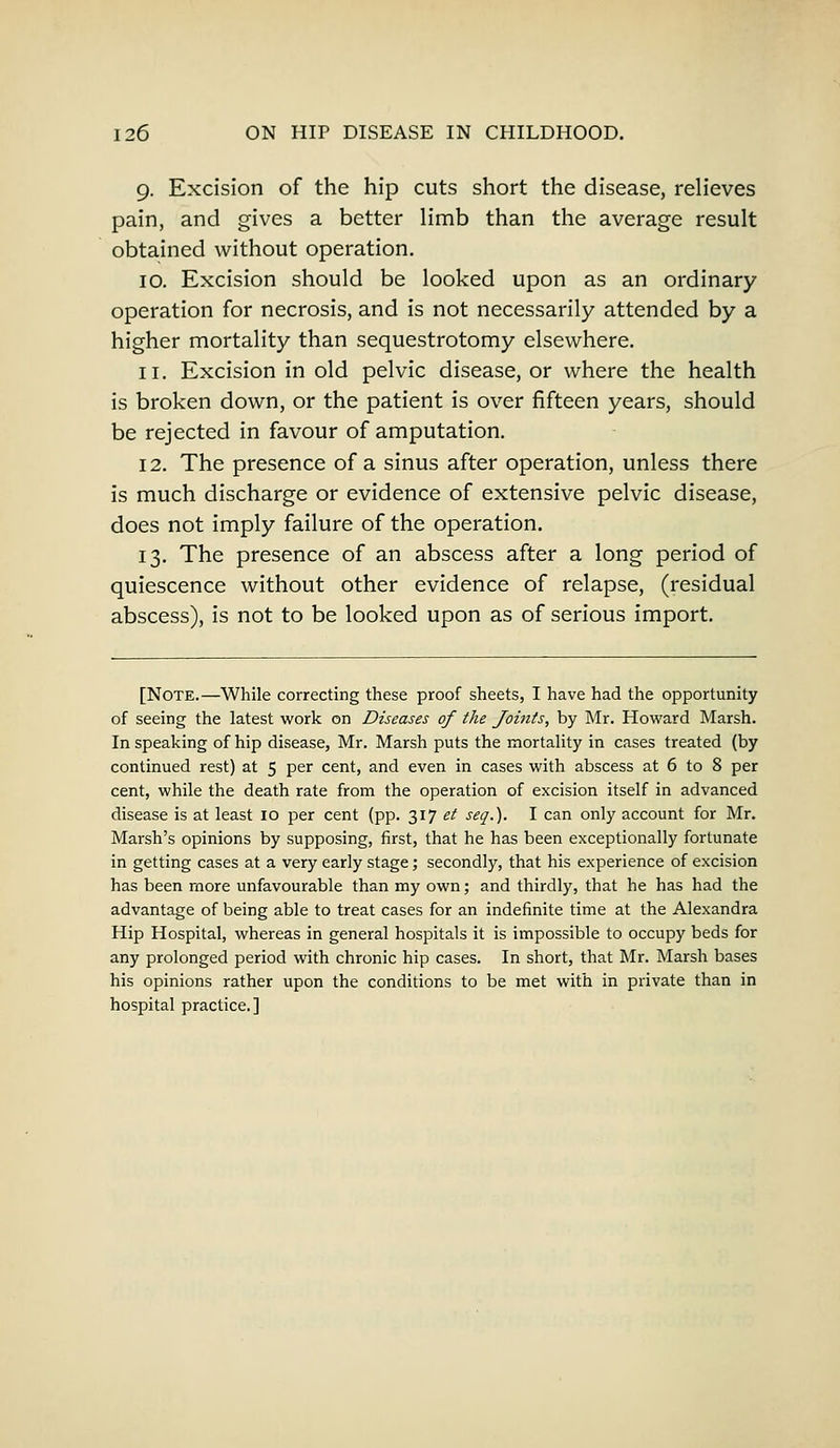 9. Excision of the hip cuts short the disease, relieves pain, and gives a better limb than the average result obtained without operation. 10. Excision should be looked upon as an ordinary operation for necrosis, and is not necessarily attended by a higher mortality than sequestrotomy elsewhere. 11. Excision in old pelvic disease, or where the health is broken down, or the patient is over fifteen years, should be rejected in favour of amputation. 12. The presence of a sinus after operation, unless there is much discharge or evidence of extensive pelvic disease, does not imply failure of the operation. 13. The presence of an abscess after a long period of quiescence without other evidence of relapse, (residual abscess), is not to be looked upon as of serious import. [Note.—While correcting these proof sheets, I have had the opportunity of seeing the latest work on Diseases of the Joints, by Mr. Howard Marsh. In speaking of hip disease, Mr. Marsh puts the mortality in cases treated (by continued rest) at 5 per cent, and even in cases with abscess at 6 to 8 per cent, while the death rate from the operation of excision itself in advanced disease is at least 10 per cent (pp. 317 et seq.). I can only account for Mr. Marsh's opinions by supposing, first, that he has been exceptionally fortunate in getting cases at a very early stage; secondly, that his experience of excision has been more unfavourable than my own; and thirdly, that he has had the advantage of being able to treat cases for an indefinite time at the Alexandra Hip Hospital, whereas in general hospitals it is impossible to occupy beds for any prolonged period with chronic hip cases. In short, that Mr. Marsh bases his opinions rather upon the conditions to be met with in private than in hospital practice.]