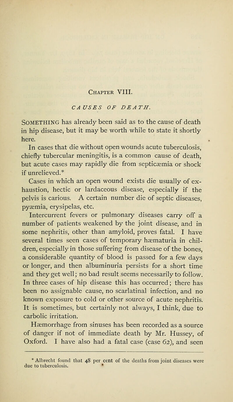 CAUSES OF DEATH. SOMETHING has already been said as to the cause of death in hip disease, but it may be worth while to state it shortly here. In cases that die without open wounds acute tuberculosis, chiefly tubercular meningitis, is a common cause of death, but acute cases may rapidly die from septicaemia or shock if unrelieved.* Cases in which an open wound exists die usually of ex- haustion, hectic or lardaceous disease, especially if the pelvis is carious. A certain number die of septic diseases, pyaemia, erysipelas, etc. Intercurrent fevers or pulmonary diseases carry off a number of patients weakened by the joint disease, and in some nephritis, other than amyloid, proves fatal. I have several times seen cases of temporary haematuria in chil- dren, especially in those suffering from disease of the bones, a considerable quantity of blood is passed for a few days or longer, and then albuminuria persists for a short time and they get well; no bad result seems necessarily to follow. In three cases of hip disease this has occurred; there has been no assignable cause, no scarlatinal infection, and no known exposure to cold or other source of acute nephritis. It is sometimes, but certainly not always, I think, due to carbolic irritation. Haemorrhage from sinuses has been recorded as a source of danger if not of immediate death by Mr. Hussey, of Oxford. I have also had a fatal case (case 62), and seen * Albrecht found that 48 per cent of the deaths from joint diseases were due to tuberculosis. '