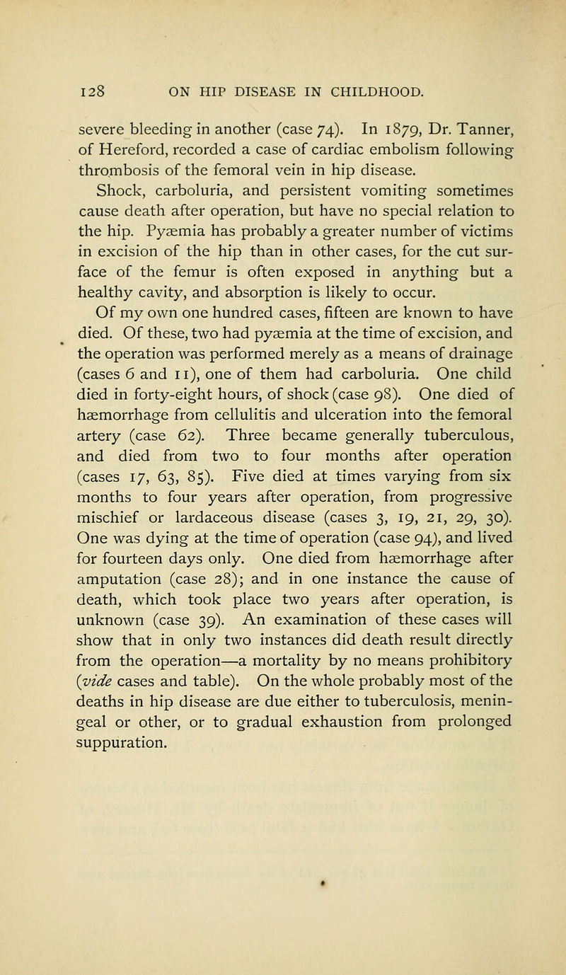 severe bleeding in another (case 74). In 1879, Dr. Tanner, of Hereford, recorded a case of cardiac embolism following- thrombosis of the femoral vein in hip disease. Shock, carboluria, and persistent vomiting sometimes cause death after operation, but have no special relation to the hip. Pyaemia has probably a greater number of victims in excision of the hip than in other cases, for the cut sur- face of the femur is often exposed in anything but a healthy cavity, and absorption is likely to occur. Of my own one hundred cases, fifteen are known to have died. Of these, two had pyaemia at the time of excision, and the operation was performed merely as a means of drainage (cases 6 and 11), one of them had carboluria. One child died in forty-eight hours, of shock (case 98). One died of haemorrhage from cellulitis and ulceration into the femoral artery (case 62). Three became generally tuberculous, and died from two to four months after operation (cases 17, 63, 85). Five died at times varying from six months to four years after operation, from progressive mischief or lardaceous disease (cases 3, 19, 21, 29, 30). One was dying at the time of operation (case 94), and lived for fourteen days only. One died from haemorrhage after amputation (case 28); and in one instance the cause of death, which took place two years after operation, is unknown (case 39). An examination of these cases will show that in only two instances did death result directly from the operation—a mortality by no means prohibitory (vide cases and table). On the whole probably most of the deaths in hip disease are due either to tuberculosis, menin- geal or other, or to gradual exhaustion from prolonged suppuration.