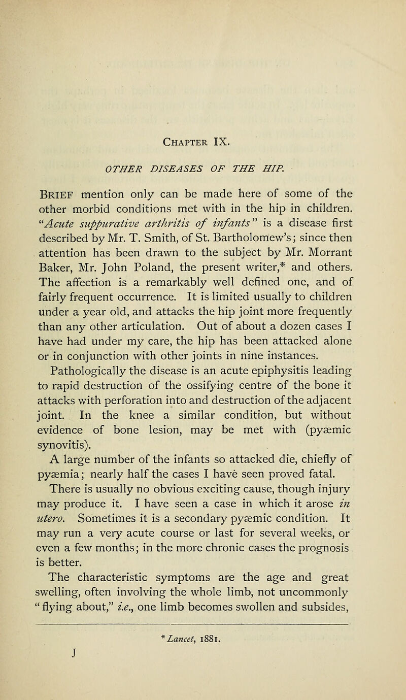 OTHER DISEASES OF THE HIP. Brief mention only can be made here of some of the other morbid conditions met with in the hip in children. Acute suppurative arthritis of infants is a disease first described by Mr. T. Smith, of St. Bartholomew's; since then attention has been drawn to the subject by Mr. Morrant Baker, Mr. John Poland, the present writer * and others. The affection is a remarkably well defined one, and of fairly frequent occurrence. It is limited usually to children under a year old, and attacks the hip joint more frequently than any other articulation. Out of about a dozen cases I have had under my care, the hip has been attacked alone or in conjunction with other joints in nine instances. Pathologically the disease is an acute epiphysitis leading to rapid destruction of the ossifying centre of the bone it attacks with perforation into and destruction of the adjacent joint. In the knee a similar condition, but without evidence of bone lesion, may be met with (pysemic synovitis). A large number of the infants so attacked die, chiefly of pyaemia; nearly half the cases I have seen proved fatal. There is usually no obvious exciting cause, though injury may produce it. I have seen a case in which it arose in utero. Sometimes it is a secondary pysemic condition. It may run a very acute course or last for several weeks, or even a few months; in the more chronic cases the prognosis is better. The characteristic symptoms are the age and great swelling, often involving the whole limb, not uncommonly flying about, i.e., one limb becomes swollen and subsides, * Lancet, 1881.