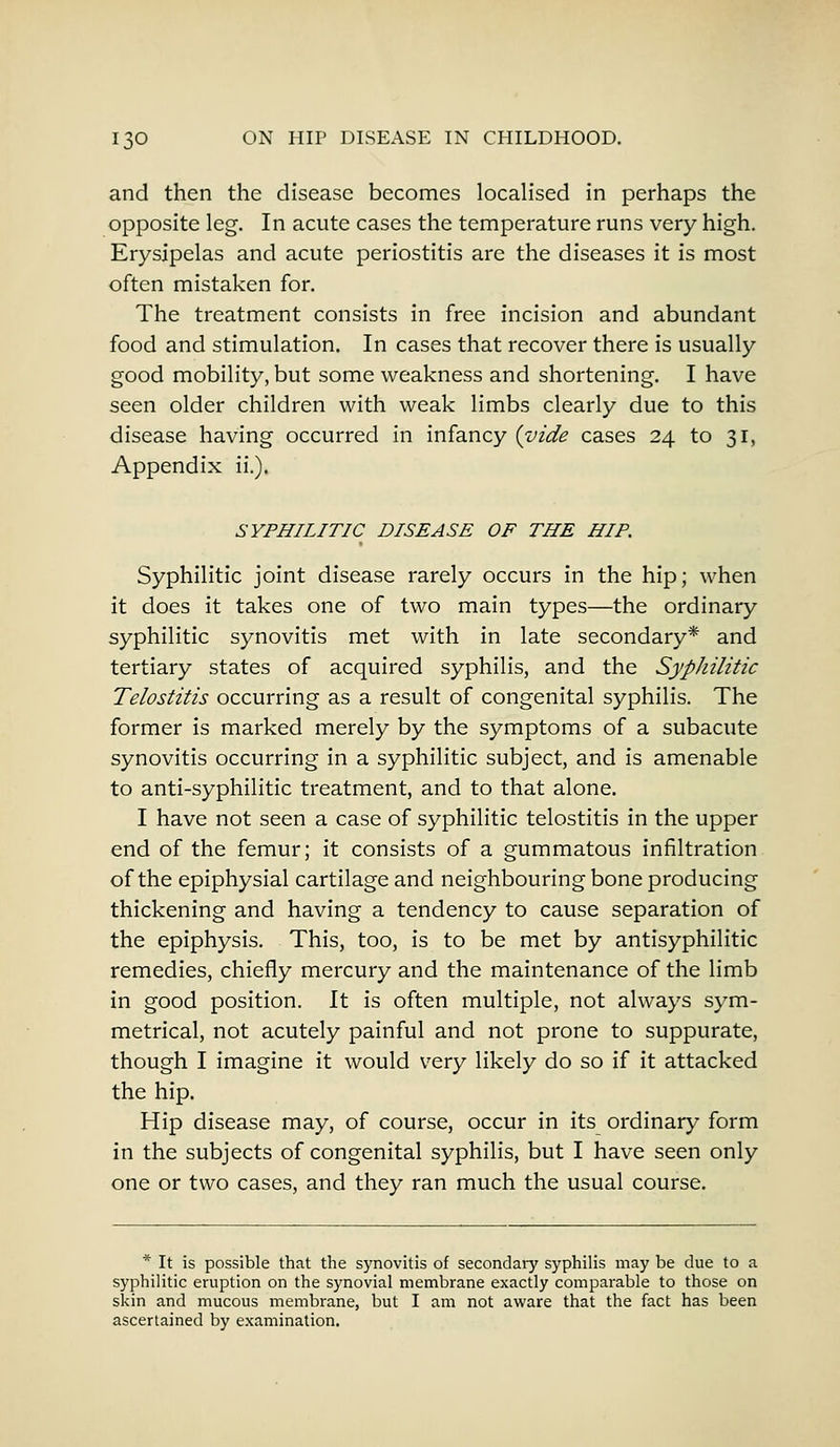 and then the disease becomes localised in perhaps the opposite leg. In acute cases the temperature runs very high. Erysipelas and acute periostitis are the diseases it is most often mistaken for. The treatment consists in free incision and abundant food and stimulation. In cases that recover there is usually good mobility, but some weakness and shortening. I have seen older children with weak limbs clearly due to this disease having occurred in infancy {vide cases 24 to 31, Appendix ii.). SYPHILITIC DISEASE OF THE HIP. Syphilitic joint disease rarely occurs in the hip; when it does it takes one of two main types—the ordinary syphilitic synovitis met with in late secondary* and tertiary states of acquired syphilis, and the Syphilitic Telostitis occurring as a result of congenital syphilis. The former is marked merely by the symptoms of a subacute synovitis occurring in a syphilitic subject, and is amenable to anti-syphilitic treatment, and to that alone. I have not seen a case of syphilitic telostitis in the upper end of the femur; it consists of a gummatous infiltration of the epiphysial cartilage and neighbouring bone producing thickening and having a tendency to cause separation of the epiphysis. This, too, is to be met by antisyphilitic remedies, chiefly mercury and the maintenance of the limb in good position. It is often multiple, not always sym- metrical, not acutely painful and not prone to suppurate, though I imagine it would very likely do so if it attacked the hip. Hip disease may, of course, occur in its ordinary form in the subjects of congenital syphilis, but I have seen only one or two cases, and they ran much the usual course. * It is possible that the synovitis of secondary syphilis may be due to a syphilitic eruption on the synovial membrane exactly comparable to those on skin and mucous membrane, but I am not aware that the fact has been ascertained by examination.
