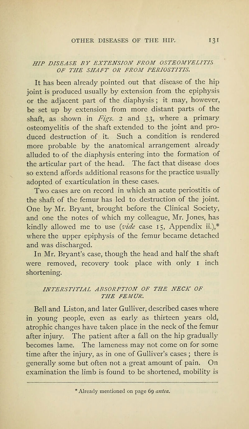 HIP DISEASE BY EXTENSION FROM OSTEOMYELITIS OF THE SHAFT OR FROM PERIOSTITIS. It has been already pointed out that disease of the hip joint is produced usually by extension from the epiphysis or the adjacent part of the diaphysis ; it may, however, be set up by extension from more distant parts of the shaft, as shown in Figs. 2 and 33, where a primary osteomyelitis of the shaft extended to the joint and pro- duced destruction of it. Such a condition is rendered more probable by the anatomical arrangement already alluded to of the diaphysis entering into the formation of the articular part of the head. The fact that disease does so extend affords additional reasons for the practice usually adopted of exarticulation in these cases. Two cases are on record in which an acute periostitis of the shaft of the femur has led to destruction of the joint. One by Mr. Bryant, brought before the Clinical Society, and one the notes of which my colleague, Mr. Jones, has kindly allowed me to use {vide case 15, Appendix ii.),* where the upper epiphysis of the femur became detached and was discharged. In Mr. Bryant's case, though the head and half the shaft were removed, recovery took place with only 1 inch shortening. INTERSTITIAL ABSORPTION OF THE NECK OF THE FEMUR. Bell and Liston, and later Gulliver, described cases where in young people, even as early as thirteen years old, atrophic changes have taken place in the neck of the femur after injury. The patient after a fall on the hip gradually becomes lame. The lameness may not come on for some time after the injury, as in one of Gulliver's cases; there is generally some but often not a great amount of pain. On examination the limb is found to be shortened, mobility is * Already mentioned on page 69 antea.
