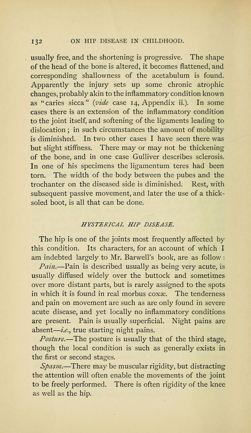 usually free, and the shortening is progressive. The shape of the head of the bone is altered, it becomes flattened, and corresponding shallowness of the acetabulum is found. Apparently the injury sets up some chronic atrophic changes, probably akin to the inflammatory condition known as caries sicca {vide case 14, Appendix ii.). In some cases there is an extension of the inflammatory condition to the joint itself, and softening of the ligaments leading to dislocation ; in such circumstances the amount of mobility is diminished. In two other cases I have seen there was but slight stiffness. There may or may not be thickening of the bone, and in one case Gulliver describes sclerosis. In one of his specimens the ligamentum teres had been torn. The width of the body between the pubes and the trochanter on the diseased side is diminished. Rest, with subsequent passive movement, and later the use of a thick- soled boot, is all that can be done. HYSTERICAL HIP DISEASE. The hip is one of the joints most frequently affected by this condition. Its characters, for an account of which I am indebted largely to Mr. Barwell's book, are as follow: Pain.—Pain is described usually as being very acute, is usually diffused widely over the buttock and sometimes over more distant parts, but is rarely assigned to the spots in which it is found in real morbus coxae. The tenderness and pain on movement are such as are only found in severe acute disease, and yet locally no inflammatory conditions are present. Pain is usually superficial. Night pains are absent—i.e., true starting night pains. Posture.—The posture is usually that of the third stage, though the local condition is such as generally exists in the first or second stages. Spasm.—There may be muscular rigidity, but distracting the attention will often enable the movements of the joint to be freely performed. There is often rigidity of the knee as well as the hip.