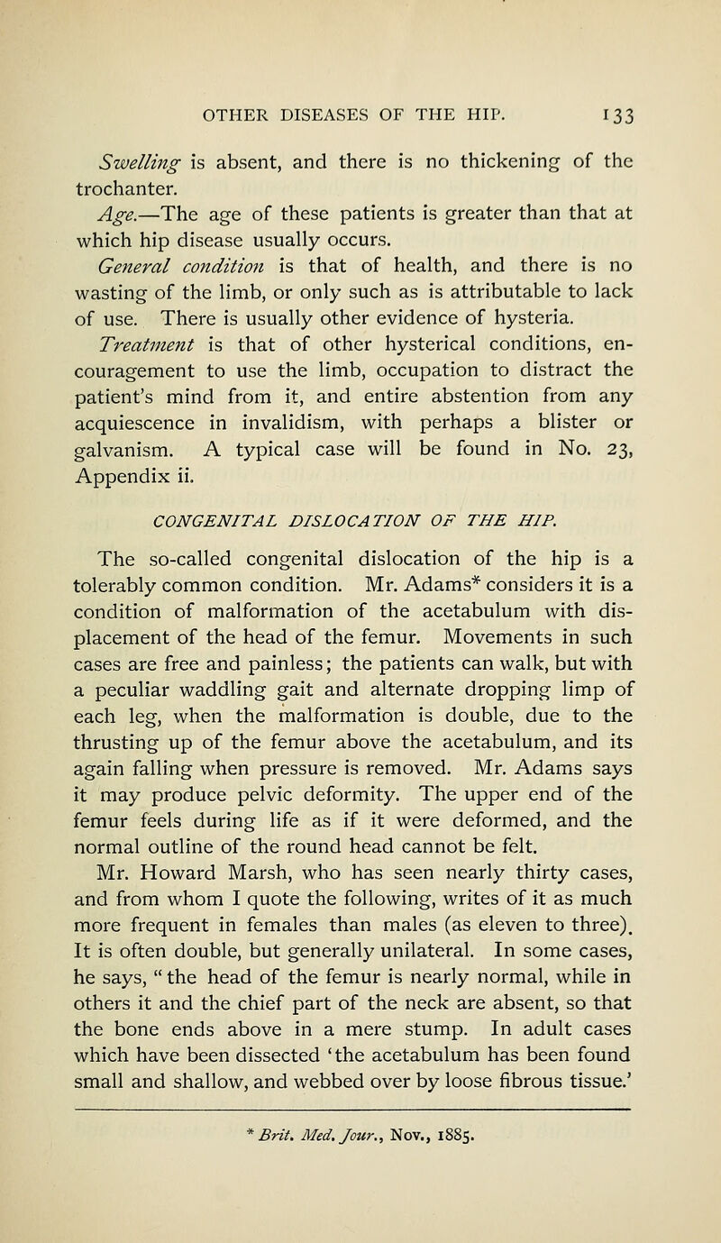 Swelling is absent, and there is no thickening of the trochanter. Age.—The age of these patients is greater than that at which hip disease usually occurs. General condition is that of health, and there is no wasting of the limb, or only such as is attributable to lack of use. There is usually other evidence of hysteria. Treatment is that of other hysterical conditions, en- couragement to use the limb, occupation to distract the patient's mind from it, and entire abstention from any acquiescence in invalidism, with perhaps a blister or galvanism. A typical case will be found in No. 23, Appendix ii. CONGENITAL DISLOCATION OF THE HIP. The so-called congenital dislocation of the hip is a tolerably common condition. Mr. Adams* considers it is a condition of malformation of the acetabulum with dis- placement of the head of the femur. Movements in such cases are free and painless; the patients can walk, but with a peculiar waddling gait and alternate dropping limp of each leg, when the malformation is double, due to the thrusting up of the femur above the acetabulum, and its again falling when pressure is removed. Mr. Adams says it may produce pelvic deformity. The upper end of the femur feels during life as if it were deformed, and the normal outline of the round head cannot be felt. Mr. Howard Marsh, who has seen nearly thirty cases, and from whom I quote the following, writes of it as much more frequent in females than males (as eleven to three). It is often double, but generally unilateral. In some cases, he says,  the head of the femur is nearly normal, while in others it and the chief part of the neck are absent, so that the bone ends above in a mere stump. In adult cases which have been dissected 'the acetabulum has been found small and shallow, and webbed over by loose fibrous tissue.' * Brit. Med. Jour., Nov., 1885.