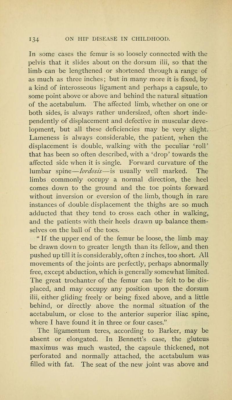 In some cases the femur is so loosely connected with the pelvis that it slides about on the dorsum ilii, so that the limb can be lengthened or shortened through a range of as much as three inches; but in many more it is fixed, by a kind of interosseous ligament and perhaps a capsule, to some point above or above and behind the natural situation of the acetabulum. The affected limb, whether on one or both sides, is always rather undersized, often short inde- pendently of displacement and defective in muscular deve- lopment, but all these deficiencies may be very slight. Lameness is always considerable, the patient, when the displacement is double, walking with the peculiar 'roll' that has been so often described, with a 'drop' towards the affected side when it is single. Forward curvature of the lumbar spine—lordosis—is usually well marked. The limbs commonly occupy a normal direction, the heel comes down to the ground and the toe points forward without inversion or eversion of the limb, though in rare instances of double displacement the thighs are so much adducted that they tend to cross each other in walking, and the patients with their heels drawn up balance them- selves on the ball of the toes.  If the upper end of the femur be loose, the limb may be drawn down to greater length than its fellow, and then pushed up till it is considerably, often 2 inches, too short. All movements of the joints are perfectly, perhaps abnormally free, except abduction, which is generally somewhat limited. The great trochanter of the femur can be felt to be dis- placed, and may occupy any position upon the dorsum ilii, either gliding freely or being fixed above, and a little behind, or directly above the normal situation of the acetabulum, or close to the anterior superior iliac spine, where I have found it in three or four cases. The ligamentum teres, according to Barker, may be absent or elongated. In Bennett's case, the gluteus maximus was much wasted, the capsule thickened, not perforated and normally attached, the acetabulum was filled with fat. The seat of the new joint was above and