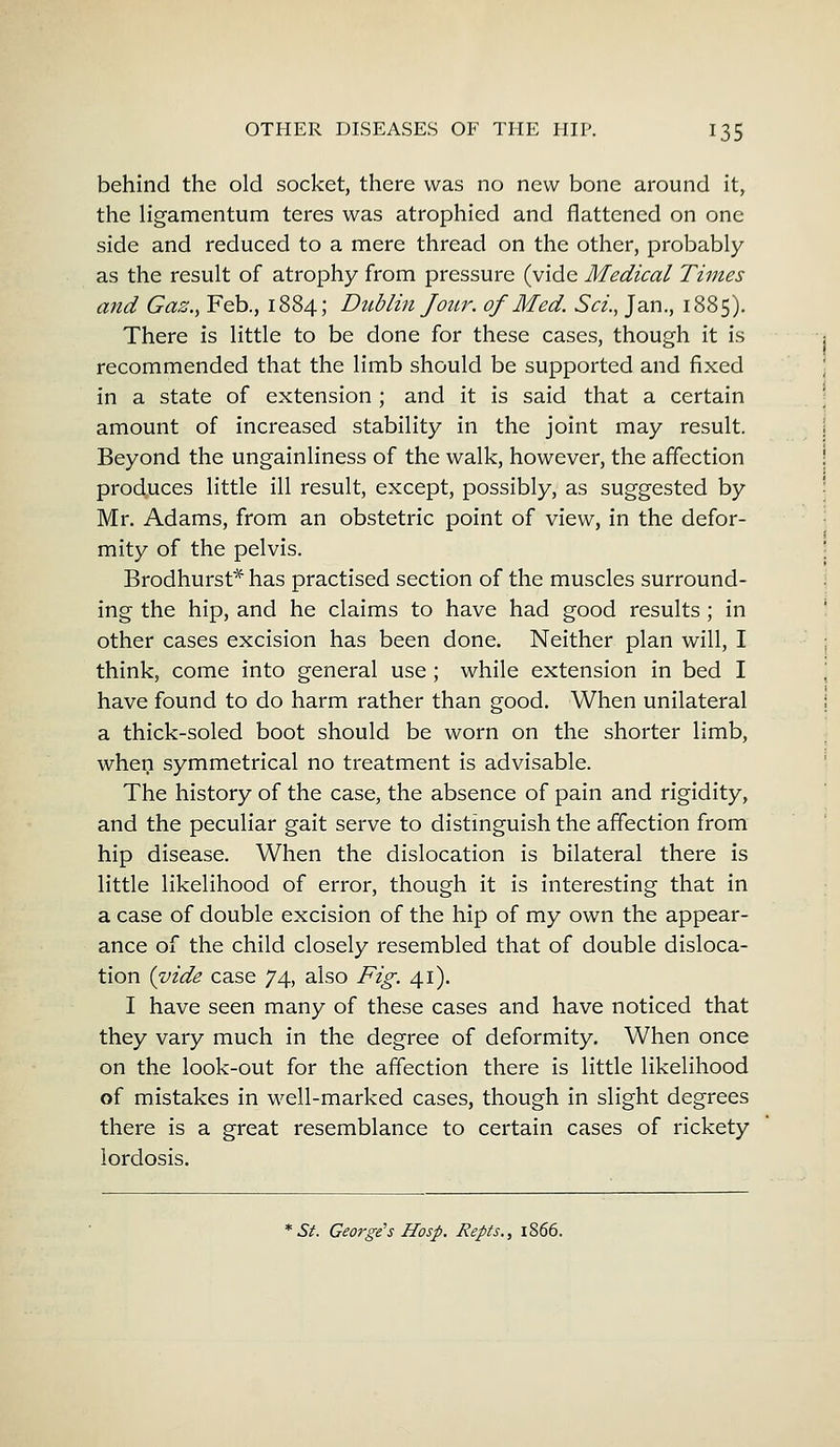 behind the old socket, there was no new bone around it, the ligamentum teres was atrophied and flattened on one side and reduced to a mere thread on the other, probably as the result of atrophy from pressure (vide Medical Times and Gas., Feb., 1884; Dublin Jour, of Med. Sci., Jan., 1885). There is little to be done for these cases, though it is recommended that the limb should be supported and fixed in a state of extension ; and it is said that a certain amount of increased stability in the joint may result. Beyond the ungainliness of the walk, however, the affection produces little ill result, except, possibly, as suggested by Mr. Adams, from an obstetric point of view, in the defor- mity of the pelvis. Brodhurst* has practised section of the muscles surround- ing the hip, and he claims to have had good results; in other cases excision has been done. Neither plan will, I think, come into general use ; while extension in bed I have found to do harm rather than good. When unilateral a thick-soled boot should be worn on the shorter limb, when symmetrical no treatment is advisable. The history of the case, the absence of pain and rigidity, and the peculiar gait serve to distinguish the affection from hip disease. When the dislocation is bilateral there is little likelihood of error, though it is interesting that in a case of double excision of the hip of my own the appear- ance of the child closely resembled that of double disloca- tion {vide case 74, also Fig. 41). I have seen many of these cases and have noticed that they vary much in the degree of deformity. When once on the look-out for the affection there is little likelihood of mistakes in well-marked cases, though in slight degrees there is a great resemblance to certain cases of rickety lordosis. St. George's Hosp. Repts., 1866.