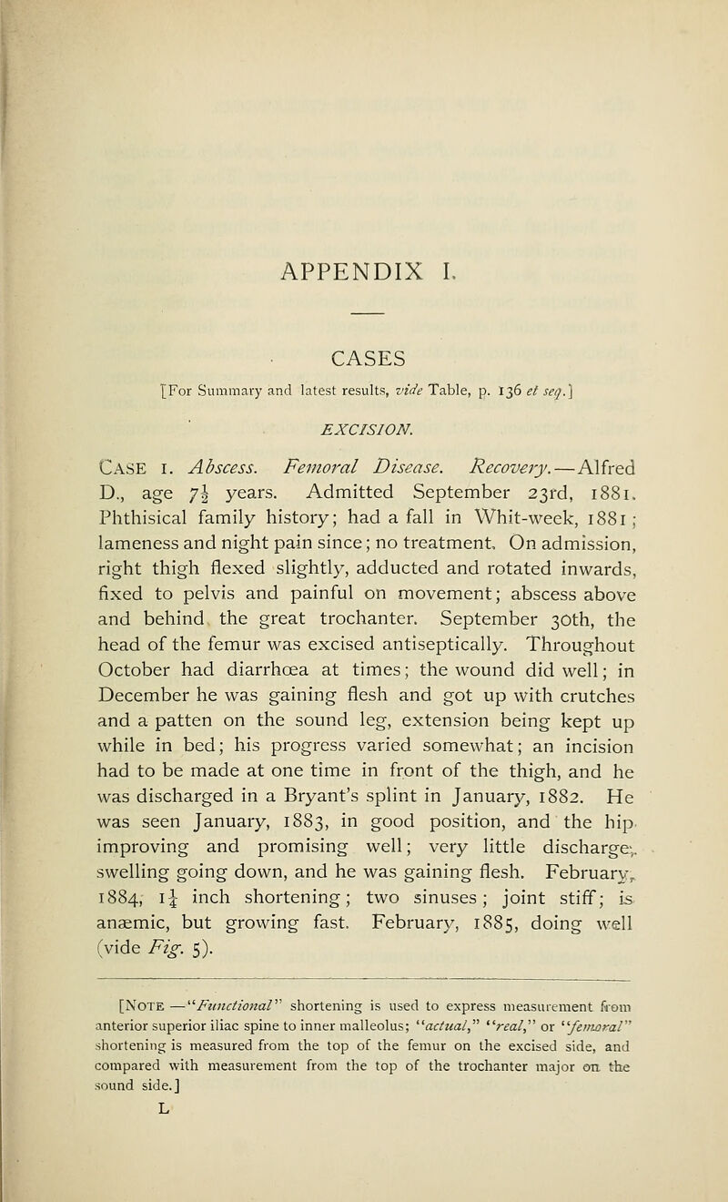 APPENDIX L CASES {For Summary and latest results, vide Table, p. 136 el sea.} EXCISION. Case i. Abscess. Femoral Disease. Recovery.—Alfred D., age y\ years. Admitted September 23rd, 1881. Phthisical family history; had a fall in Whit-week, 1881 ; lameness and night pain since; no treatment On admission, right thigh flexed slightly, adducted and rotated inwards, fixed to pelvis and painful on movement; abscess above and behind the great trochanter. September 30th, the head of the femur was excised antiseptically. Throughout October had diarrhcea at times; the wound did well; in December he was gaining flesh and got up with crutches and a patten on the sound leg, extension being kept up while in bed; his progress varied somewhat; an incision had to be made at one time in front of the thigh, and he was discharged in a Bryant's splint in January, 1882. He was seen January, 1883, in good position, and the hip. improving and promising well; very little discharge-,, swelling going down, and he was gaining flesh. February, 1884, i\ inch shortening; two sinuses; joint stiff; is anaemic, but growing fast. February, 1885, doing well (vide Fig. 5). [NOTE —Functional shortening is used to express measurement from anterior superior iliac spine to inner malleolus; actual, ilreal or ''femamV'' shortening is measured from the top of the femur on the excised side, and compared with measurement from the top of the trochanter major on the sound side.] L