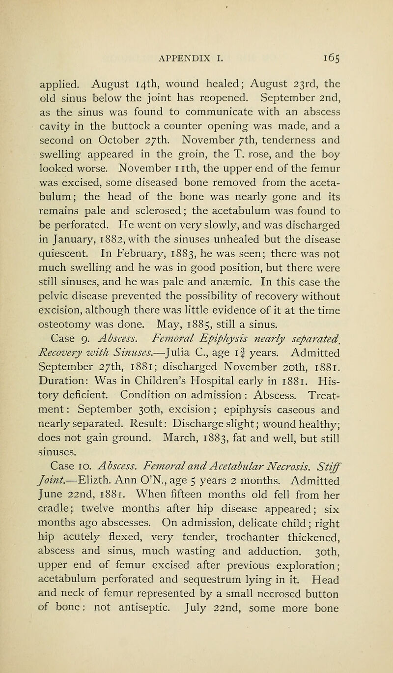 applied. August 14th, wound healed; August 23rd, the old sinus below the joint has reopened. September 2nd, as the sinus was found to communicate with an abscess cavity in the buttock a counter opening was made, and a second on October 27th. November 7th, tenderness and swelling appeared in the groin, the T. rose, and the boy looked worse. November I ith, the upper end of the femur was excised, some diseased bone removed from the aceta- bulum; the head of the bone was nearly gone and its remains pale and sclerosed; the acetabulum was found to be perforated. He went on very slowly, and was discharged in January, 1882, with the sinuses unhealed but the disease quiescent. In February, 1883, he was seen; there was not much swelling and he was in good position, but there were still sinuses, and he was pale and anaemic. In this case the pelvic disease prevented the possibility of recovery without excision, although there was little evidence of it at the time osteotomy was done. May, 1885, still a sinus. Case 9. Abscess. Femoral Epiphysis nearly separated. Recovery with Sinuses.—Julia C, age if years. Admitted September 27th, 1881; discharged November 20th, 1881. Duration: Was in Children's Hospital early in 1881. His- tory deficient. Condition on admission : Abscess. Treat- ment : September 30th, excision ; epiphysis caseous and nearly separated. Result: Discharge slight; wound healthy; does not gain ground. March, 1883, fat and well, but still sinuses. Case 10. Abscess. Femoral and Acetabular Necrosis. Stiff Joint.—Elizth. Ann O'N., age 5 years 2 months. Admitted June 22nd, 1881. When fifteen months old fell from her cradle; twelve months after hip disease appeared; six months ago abscesses. On admission, delicate child; right hip acutely flexed, very tender, trochanter thickened, abscess and sinus, much wasting and adduction. 30th, upper end of femur excised after previous exploration; acetabulum perforated and sequestrum lying in it. Head and neck of femur represented by a small necrosed button of bone: not antiseptic. July 22nd, some more bone