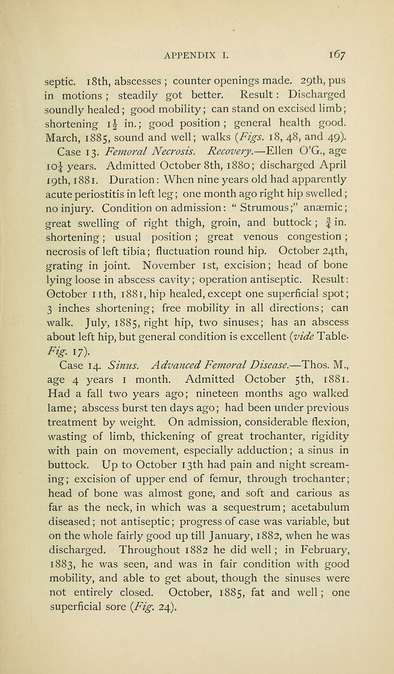 septic. 18th, abscesses ; counter openings made. 29th, pus in motions ; steadily got better. Result: Discharged soundly healed; good mobility; can stand on excised limb; shortening i£ in.; good position; general health good. March, 1885, sound and well; walks {Figs. 18, 48, and 49). Case 13. Femoral Necrosis. Recovery.—Ellen O'G., age \o\ years. Admitted October 8th, 1880; discharged April 19th, 1881. Duration: When nine years old had apparently acute periostitis in left leg; one month ago right hip swelled; no injury. Condition on admission: Strumous; anaemic; great swelling of right thigh, groin, and buttock; f in. shortening; usual position ; great venous congestion; necrosis of left tibia; fluctuation round hip. October 24th, grating in joint. November 1st, excision; head of bone lying loose in abscess cavity; operation antiseptic. Result: October nth, 1881, hip healed, except one superficial spot; 3 inches shortening; free mobility in all directions; can walk. July, 1885, right hip, two sinuses; has an abscess about left hip, but general condition is excellent {vide Table- Fig. 17). Case 14. Sinus. Advanced Femoral Disease.—Thos. M., age 4 years 1 month. Admitted October 5th, 1881. Had a fall two years ago; nineteen months ago walked lame; abscess burst ten days ago; had been under previous treatment by weight. On admission, considerable flexion, wasting of limb, thickening of great trochanter, rigidity with pain on movement, especially adduction; a sinus in buttock. Up to October 13th had pain and night scream- ing; excision of upper end of femur, through trochanter; head of bone was almost gone, and soft and carious as far as the neck, in which was a sequestrum; acetabulum diseased; not antiseptic; progress of case was variable, but on the whole fairly good up till January, 1882, when he was discharged. Throughout 1882 he did well; in February, 1883, he was seen, and was in fair condition with good mobility, and able to get about, though the sinuses were not entirely closed. October, 1885, fat and well; one superficial sore {Fig. 24).