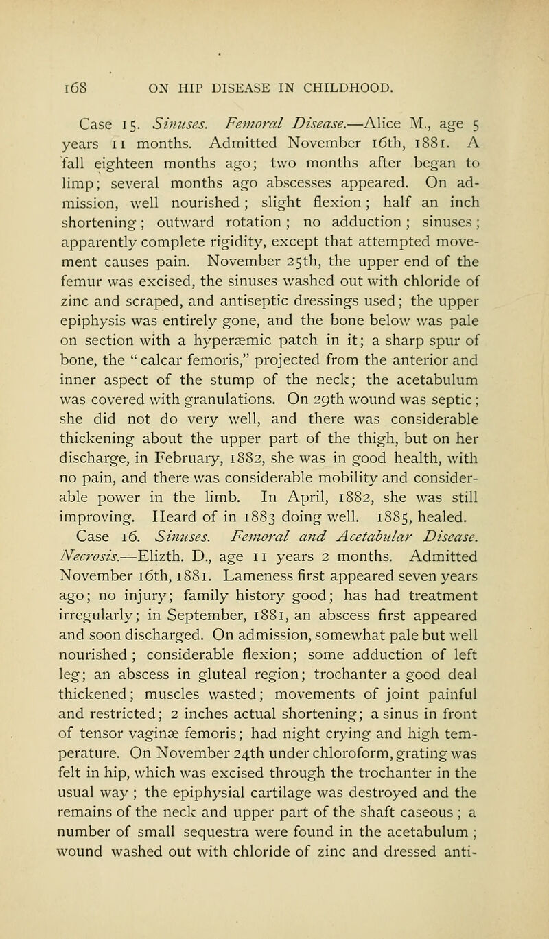 Case 15. Sinuses. Femoral Disease.—Alice M., age 5 years 11 months. Admitted November 16th, 1881. A fall eighteen months ago; two months after began to limp; several months ago abscesses appeared. On ad- mission, well nourished ; slight flexion; half an inch shortening; outward rotation ; no adduction ; sinuses ; apparently complete rigidity, except that attempted move- ment causes pain. November 25th, the upper end of the femur was excised, the sinuses washed out with chloride of zinc and scraped, and antiseptic dressings used; the upper epiphysis was entirely gone, and the bone below was pale on section with a hyperasmic patch in it; a sharp spur of bone, the  calcar femoris, projected from the anterior and inner aspect of the stump of the neck; the acetabulum was covered with granulations. On 29th wound was septic; she did not do very well, and there was considerable thickening about the upper part of the thigh, but on her discharge, in February, 1882, she was in good health, with no pain, and there was considerable mobility and consider- able power in the limb. In April, 1882, she was still improving. Heard of in 1883 doing well. 1885, healed. Case 16. Sinuses. Femoral and Acetabular Disease. Necrosis.—Elizth. D., age 11 years 2 months. Admitted November 16th, 1881. Lameness first appeared seven years ago; no injury; family history good; has had treatment irregularly; in September, 1881, an abscess first appeared and soon discharged. On admission, somewhat pale but well nourished; considerable flexion; some adduction of left leg; an abscess in gluteal region; trochanter a good deal thickened; muscles wasted; movements of joint painful and restricted; 2 inches actual shortening; a sinus in front of tensor vaginae femoris; had night crying and high tem- perature. On November 24th under chloroform, grating was felt in hip, which was excised through the trochanter in the usual way ; the epiphysial cartilage was destroyed and the remains of the neck and upper part of the shaft caseous ; a number of small sequestra were found in the acetabulum ; wound washed out with chloride of zinc and dressed anti-