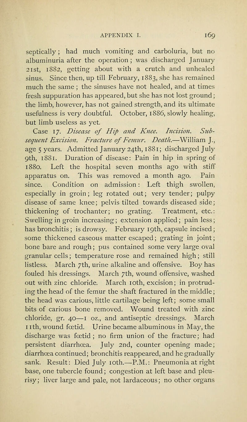 septically; had much vomiting and carboluria, but no albuminuria after the operation ; was discharged January 21st, 1882, getting about with a crutch and unhealed sinus. Since then, up till February, 1883, she has remained much the same ; the sinuses have not healed, and at times fresh suppuration has appeared, but she has not lost ground; the limb, however, has not gained strength, and its ultimate usefulness is very doubtful. October, 1886, slowly healing, but limb useless as yet. Case 17. Disease of Hip and Knee. Incision. Sub- sequent Excision. Fracture of Femur. Death.—William J., age 5 years. Admitted January 24th, 1881; discharged July 9th, 1881. Duration of disease: Pain in hip in spring of 1880. Left the hospital seven months ago with stiff apparatus on. This was removed a month ago. Pain since. Condition on admission: Left thigh swollen, especially in groin; leg rotated out; very tender; pulpy disease of same knee; pelvis tilted towards diseased side; thickening of trochanter; no grating. Treatment, etc.: Swelling in groin increasing; extension applied; pain less; has bronchitis; is drowsy. February 19th, capsule incised; some thickened caseous matter escaped; grating in joint; bone bare and rough; pus contained some very large oval granular cells; temperature rose and remained high; still listless. March 7th, urine alkaline and offensive. Boy has fouled his dressings. March 7th, wound offensive, washed out with zinc chloride. March 10th, excision; in protrud- ing the head of the femur the shaft fractured in the middle; the head was carious, little cartilage being left; some small bits of carious bone removed. Wound treated with zinc chloride, gr. 40—1 oz., and antiseptic dressings. March 1 ith, wound foetid. Urine became albuminous in May, the discharge was foetid; no firm union of the fracture; had persistent diarrhoea. July 2nd, counter opening made; diarrhoea continued; bronchitis reappeared, and he gradually sank. Result: Died July 10th.—P.M.: Pneumonia at right base, one tubercle found; congestion at left base and pleu- risy; liver large and pale, not lardaceous; no other organs