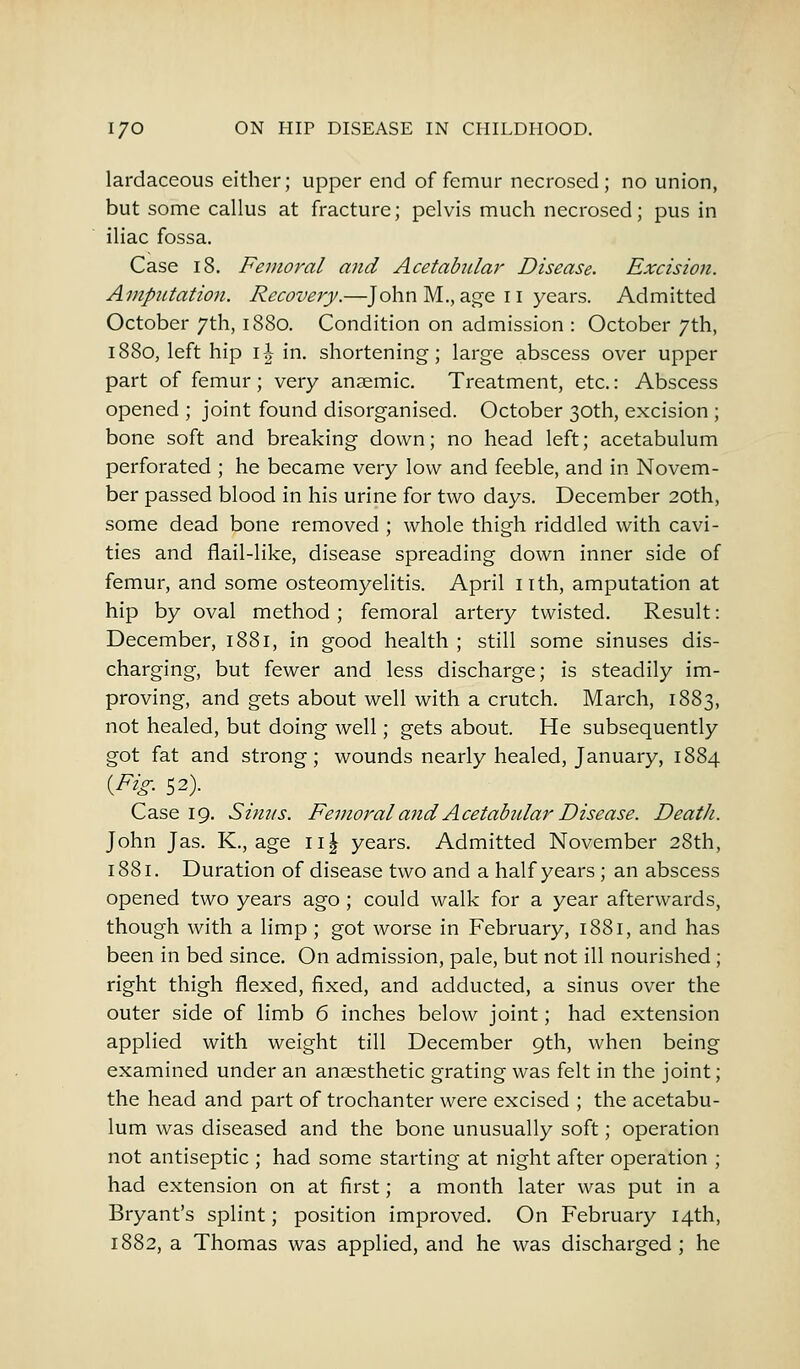 lardaceous either; upper end of femur necrosed; no union, but some callus at fracture; pelvis much necrosed; pus in iliac fossa. Case 18. Femoral and Acetabular Disease. Excision. Amputation. Recovery.—John M., age n years. Admitted October 7th, 1880. Condition on admission : October 7th, 1880, left hip 1 \ in. shortening; large abscess over upper part of femur; very anaemic. Treatment, etc.: Abscess opened ; joint found disorganised. October 30th, excision ; bone soft and breaking down; no head left; acetabulum perforated ; he became very low and feeble, and in Novem- ber passed blood in his urine for two days. December 20th, some dead bone removed ; whole thigh riddled with cavi- ties and flail-like, disease spreading down inner side of femur, and some osteomyelitis. April nth, amputation at hip by oval method ; femoral artery twisted. Result: December, 1881, in good health ; still some sinuses dis- charging, but fewer and less discharge; is steadily im- proving, and gets about well with a crutch. March, 1883, not healed, but doing well; gets about. He subsequently got fat and strong; wounds nearly healed, January, 1884 {Fig. 52). Case 19. Simts. Femoral and Acetabular Disease. Death. John Jas. K., age n| years. Admitted November 28th, 1881, Duration of disease two and a half years ; an abscess opened two years ago ; could walk for a year afterwards, though with a limp ; got worse in February, 1881, and has been in bed since. On admission, pale, but not ill nourished ; right thigh flexed, fixed, and adducted, a sinus over the outer side of limb 6 inches below joint; had extension applied with weight till December 9th, when being examined under an anaesthetic grating was felt in the joint; the head and part of trochanter were excised ; the acetabu- lum was diseased and the bone unusually soft; operation not antiseptic ; had some starting at night after operation ; had extension on at first; a month later was put in a Bryant's splint; position improved. On February 14th, 1882, a Thomas was applied, and he was discharged; he