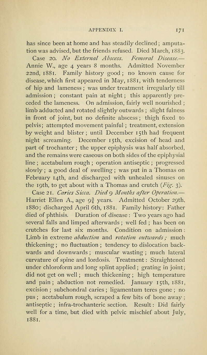 has since been at home and has steadily declined; amputa- tion was advised, but the friends refused. Died March, 1883. Case 20. No External Abscess. Femoral Disease.— Annie W., age 4 years 8 months. Admitted Novembcr 22nd, 1881. Family history good ; no known cause for disease, which first appeared in May, 1881, with tenderness of hip and lameness ; was under treatment irregularly till admission ; constant pain at night; this apparently pre- ceded the lameness. On admission, fairly well nourished ; limb adducted and rotated slightly outwards ; slight fulness in front of joint, but no definite abscess; thigh fixed to pelvis; attempted movement painful; treatment, extension by weight and blister; until December 15th had frequent night screaming. December 15 th, excision of head and part of trochanter ; the upper epiphysis was half absorbed, and the remains were caseous on both sides of the epiphysial line ; acetabulum rough ; operation antiseptic ; progressed slowly ; a good deal of swelling; was put in a Thomas on February 14th, and discharged with unhealed sinuses on the 19th, to get about with a Thomas and crutch {Fig. 3). Case 21. Caries Sicca. Died 9 Months after Operation.— Harriet Ellen A., age 9f years. Admitted October 29th, 1880; discharged April 6th, 1881. Family history: Father died of phthisis. Duration of disease : Two years ago had several falls and limped afterwards ; well fed ; has been on crutches for last six months. Condition on admission : Limb in extreme abduction and rotation outwards; much thickening; no fluctuation ; tendency to dislocation back- wards and downwards ; muscular wasting ; much lateral curvature of spine and lordosis. Treatment: Straightened under chloroform and long splint applied; grating in joint; did not get on well; much thickening ; high temperature and pain; abduction not remedied. January 15th, 1881, excision ; subchondral caries ; ligamentum teres gone ; no pus ; acetabulum rough, scraped a few bits of bone away; antiseptic ; infra-trochanteric section. Result: Did fairly well for a time, but died with pelvic mischief about July, 1881.