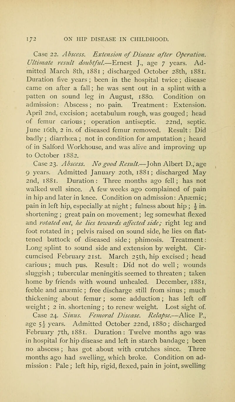 Case 22. Abscess. Extension of Disease after Operation. Ultimate result doubtful.—Ernest J., age 7 years. Ad- mitted March 8th, 1881 ; discharged October 28th, 1881. Duration five years ; been in the hospital twice ; disease came on after a fall; he was sent out in a splint with a patten on sound leg in August, 1880. Condition on admission: Abscess; no pain. Treatment: Extension. April 2nd, excision; acetabulum rough, was gouged; head of femur carious; operation antiseptic. 22nd, septic. June 16th, 2 in. of diseased femur removed. Result: Did badly ; diarrhoea ; not in condition for amputation ; heard of in Salford Workhouse, and was alive and improving up to October 1882. Case 23. Abscess. No good Result.—John Albert D.,'age 9 years. Admitted January 20th, 1881; discharged May 2nd, 1881. Duration: Three months ago fell; has not walked well since. A few weeks ago complained of pain in hip and later in knee. Condition on admission: Anaemic; pain in left hip, especially at night; fulness about hip ; £ in. shortening ; great pain on movement; leg somewhat flexed and rotated out, he lies towards affected side; right leg and foot rotated in ; pelvis raised on sound side, he lies on flat- tened buttock of diseased side; phimosis. Treatment: Long splint to sound side and extension by weight. Cir- cumcised February 21 st. March 25th, hip excised; head carious ; much pus. Result: Did not do well; wounds sluggish ; tubercular meningitis seemed to threaten ; taken home by friends with wound unhealed. December, 1881, feeble and anaemic ; free discharge still from sinus ; much thickening about femur; some adduction; has left off weight; 2 in. shortening ; to renew weight. Lost sight of. Case 24. Sinus. Femoral Disease. Relapse.—Alice P., age 5\ years. Admitted October 22nd, 1880; discharged February 7th, 1881. Duration : Twelve months ago was in hospital for hip disease and left in starch bandage ; been no abscess; has got about with crutches since. Three months ago had swelling, which broke. Condition on ad- mission : Pale ; left hip, rigid, flexed, pain in joint, swelling