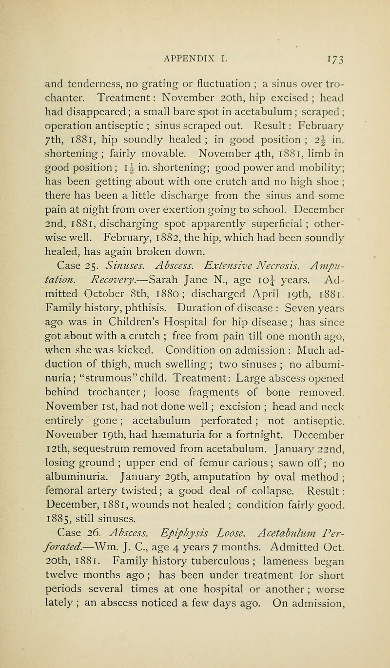 and tenderness, no grating or fluctuation ; a sinus over tro- chanter. Treatment: November 20th, hip excised ; head had disappeared; a small bare spot in acetabulum; scraped ; operation antiseptic ; sinus scraped out. Result: February 7th, 1881, hip soundly healed ; in good position ; 2\ in. shortening; fairly movable. November 4th, 1881, limb in good position ; 1^ in. shortening; good power and mobility; has been getting about with one crutch and no high shoe ; there has been a little discharge from the sinus and some pain at night from over exertion going to school. December 2nd, 1881, discharging spot apparently superficial ; other- wise well. February, 1882, the hip, which had been soundly healed, has again broken down. Case 25. Sinuses. Abscess. Extensive Necrosis. Ampu- tation. Recovery.—Sarah Jane N., age \o\ years. Ad- mitted October 8th, 1880; discharged April 19th, 1881. Family history, phthisis. Duration of disease : Seven years ago was in Children's Hospital for hip disease ; has since got about with a crutch ; free from pain till one month ago, when she was kicked. Condition on admission : Much ad- duction of thigh, much swelling ; two sinuses ; no albumi- nuria; strumous child. Treatment: Large abscess opened behind trochanter; loose fragments of bone removed. November 1st, had not done well; excision; head and neck entirely gone; acetabulum perforated; not antiseptic. November 19th, had haematuria for a fortnight. December 12th, sequestrum removed from acetabulum. January 22nd, losing ground ; upper end of femur carious; sawn off; no albuminuria. January 29th, amputation by oval method ; femoral artery twisted; a good deal of collapse. Result: December, 1881, wounds not healed ; condition fairly good. 1885, still sinuses. Case 26. Abscess. Epiphysis Loose. Acetabulum Per- forated.—Wm. J. C, age 4 years 7 months. Admitted Oct. 20th, 1881. Family history tuberculous ; lameness began twelve months ago ; has been under treatment for short periods several times at one hospital or another; worse lately ; an abscess noticed a few days ago. On admission,