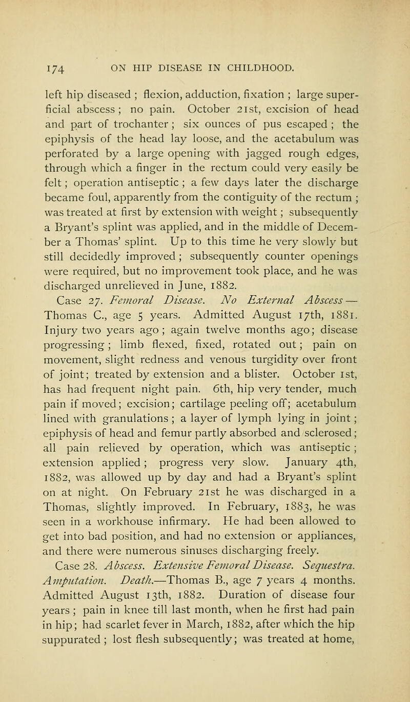 left hip diseased ; flexion, adduction, fixation ; large super- ficial abscess ; no pain. October 21st, excision of head and part of trochanter ; six ounces of pus escaped ; the epiphysis of the head lay loose, and the acetabulum was perforated by a large opening with jagged rough edges, through which a finger in the rectum could very easily be felt; operation antiseptic ; a few days later the discharge became foul, apparently from the contiguity of the rectum ; was treated at first by extension with weight; subsequently a Bryant's splint was applied, and in the middle of Decem- ber a Thomas' splint. Up to this time he very slowly but still decidedly improved ; subsequently counter openings were required, but no improvement took place, and he was discharged unrelieved in June, 1882. Case 27. Femoral Disease. No External Abscess — Thomas C, age 5 years. Admitted August 17th, 1881. Injury two years ago; again twelve months ago; disease progressing; limb flexed, fixed, rotated out; pain on movement, slight redness and venous turgidity over front of joint; treated by extension and a blister. October 1st, has had frequent night pain. 6th, hip very tender, much pain if moved; excision; cartilage peeling off; acetabulum lined with granulations ; a layer of lymph lying in joint; epiphysis of head and femur partly absorbed and sclerosed; all pain relieved by operation, which was antiseptic ; extension applied; progress very slow. January 4th, 1882, was allowed up by day and had a Bryant's splint on at night. On February 21st he was discharged in a Thomas, slightly improved. In February, 1883, he was seen in a workhouse infirmary. He had been allowed to get into bad position, and had no extension or appliances, and there were numerous sinuses discharging freely. Case 28. Abscess. Extensive Femoral Disease. Sequestra. Amputation. Death.—Thomas B., age 7 years 4 months. Admitted August 13th, 1882. Duration of disease four years; pain in knee till last month, when he first had pain in hip; had scarlet fever in March, 1882, after which the hip suppurated ; lost flesh subsequently; was treated at home,