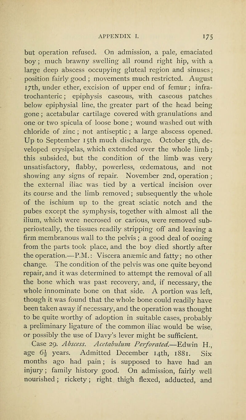 but operation refused. On admission, a pale, emaciated boy; much brawny swelling all round right hip, with a large deep abscess occupying gluteal region and sinuses; position fairly good ; movements much restricted. August 17th, under ether, excision of upper end of femur; infra- trochanteric; epiphysis caseous, with caseous patches below epiphysial line, the greater part of the head being gone ; acetabular cartilage covered with granulations and one or two spicula of loose bone ; wound washed out with chloride of zinc; not antiseptic ; a large abscess opened. Up to September 15th much discharge. October 5th, de- veloped erysipelas, which extended over the whole limb; this subsided, but the condition of the limb was very unsatisfactory, flabby, powerless, cedematous, and not showing any signs of repair. November 2nd, operation ; the external iliac was tied by a vertical incision over its course and the limb removed; subsequently the whole of the ischium up to the great sciatic notch and the pubes except the symphysis, together with almost all the ilium, which were necrosed or carious, were removed sub- periosteal^, the tissues readily stripping off and leaving a firm membranous wall to the pelvis ; a good deal of oozing from the parts took place, and the boy died shortly after the operation.—P.M.: Viscera anaemic and fatty; no other change. The condition of the pelvis was one quite beyond repair, and it was determined to attempt the removal of all the bone which was past recovery, and, if necessary, the whole innominate bone on that side. A portion was left, though it was found that the whole bone could readily have been taken away if necessary, and the operation was thought to be quite worthy of adoption in suitable cases, probably a preliminary ligature of the common iliac would be wise, or possibly the use of Davy's lever might be sufficient. Case 29. Abscess. Acetabulum Perforated.—Edwin H., age 6\ years. Admitted December 14th, 1881. Six months ago had pain; is supposed to have had an injury; family history good. On admission, fairly well nourished; rickety; right thigh flexed, adducted, and