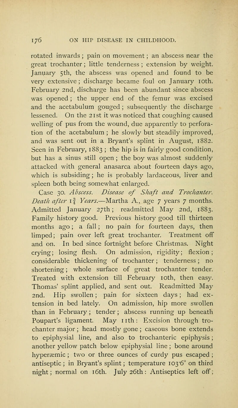 rotated inwards ; pain on movement; an abscess near the great trochanter ; little tenderness ; extension by weight. January 5th, the abscess was opened and found to be very extensive ; discharge became foul on January 10th. February 2nd, discharge has been abundant since abscess was opened ; the upper end of the femur was excised and the acetabulum gouged ; subsequently the discharge lessened. On the 21st it was noticed that coughing caused welling of pus from the wound, due apparently to perfora- tion of the acetabulum ; he slowly but steadily improved, and was sent out in a Bryant's splint in August, 1882. Seen in February, 1883 ; the hip is in fairly good condition, but has a sinus still open ; the boy was almost suddenly attacked with general anasarca about fourteen days ago, which is subsiding; he is probably lardaceous, liver and spleen both being somewhat enlarged. Case 30. Abscess. Disease of Shaft and Trochanter. Death after i| Years.—Martha A., age 7 years 7 months. Admitted January 27th; readmitted May 2nd, 1883. Family history good. Previous history good till thirteen months ago; a fall; no pain for fourteen days, then limped; pain over left great trochanter. Treatment off and on. In bed since fortnight before Christmas. Night crying; losing flesh. On admission, rigidity; flexion; considerable thickening of trochanter; tenderness ; no shortening; whole surface of great trochanter tender. Treated with extension till February 10th, then easy. Thomas' splint applied, and sent out. Readmitted May 2nd. Hip swollen; pain for sixteen days; had ex- tension in bed lately. On admission, hip more swollen than in February ; tender ; abscess running up beneath Poupart's ligament. May nth: Excision through tro- chanter major ; head mostly gone ; caseous bone extends to epiphysial line, and also to trochanteric epiphysis; another yellow patch below epiphysial line ; bone around hypersemic ; two or three ounces of curdy pus escaped ; antiseptic ; in Bryant's splint; temperature 103*6° on third night; normal on 16th. July 26th: Antiseptics left off;