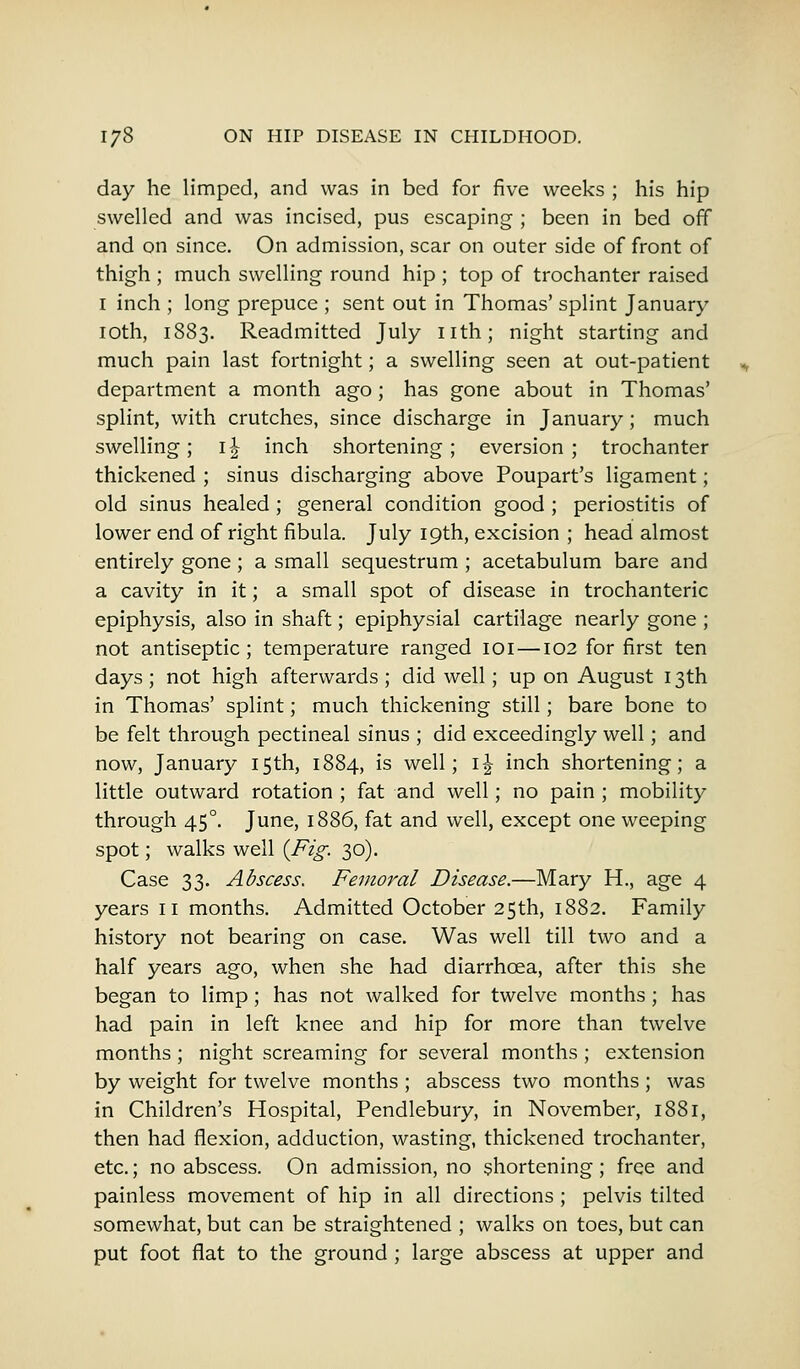 day he limped, and was in bed for five weeks ; his hip swelled and was incised, pus escaping ; been in bed off and on since. On admission, scar on outer side of front of thigh ; much swelling round hip ; top of trochanter raised 1 inch ; long prepuce ; sent out in Thomas' splint January 10th, 1883. Readmitted July nth; night starting and much pain last fortnight; a swelling seen at out-patient department a month ago; has gone about in Thomas' splint, with crutches, since discharge in January; much swelling; \\ inch shortening ; eversion ; trochanter thickened ; sinus discharging above Poupart's ligament; old sinus healed ; general condition good ; periostitis of lower end of right fibula. July 19th, excision ; head almost entirely gone; a small sequestrum ; acetabulum bare and a cavity in it; a small spot of disease in trochanteric epiphysis, also in shaft; epiphysial cartilage nearly gone ; not antiseptic; temperature ranged 101 —102 for first ten days ; not high afterwards ; did well; up on August 13th in Thomas' splint; much thickening still; bare bone to be felt through pectineal sinus ; did exceedingly well; and now, January 15th, 1884, is well; \\ inch shortening; a little outward rotation ; fat and well; no pain ; mobility through 450. June, 1886, fat and well, except one weeping spot; walks well {Fig. 30). Case 33. Abscess. Femoral Disease.—Mary H., age 4 years n months. Admitted October 25th, 1882. Family history not bearing on case. Was well till two and a half years ago, when she had diarrhoea, after this she began to limp; has not walked for twelve months; has had pain in left knee and hip for more than twelve months; night screaming for several months ; extension by weight for twelve months ; abscess two months ; was in Children's Hospital, Pendlebury, in November, 1881, then had flexion, adduction, wasting, thickened trochanter, etc.; no abscess. On admission, no shortening; free and painless movement of hip in all directions ; pelvis tilted somewhat, but can be straightened ; walks on toes, but can put foot flat to the ground ; large abscess at upper and