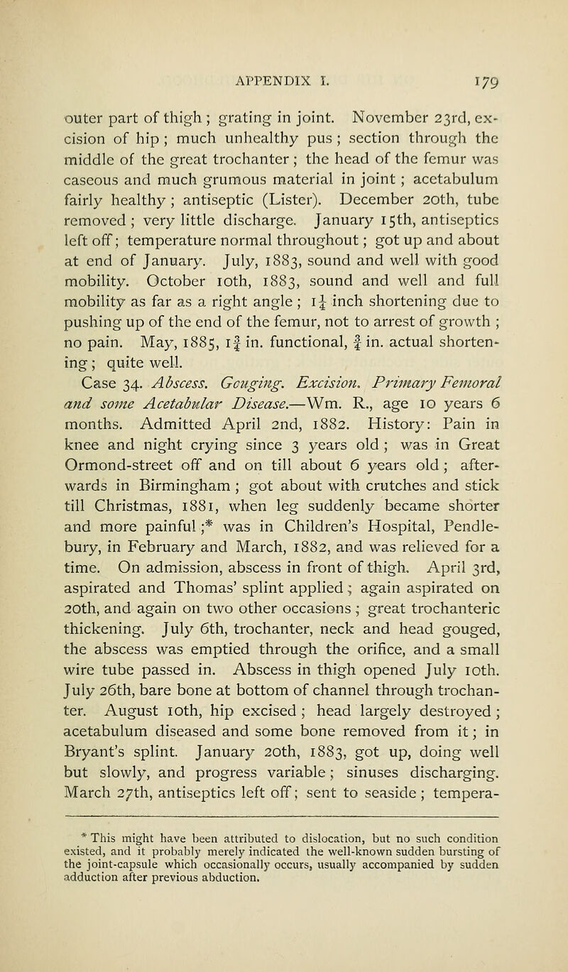 outer part of thigh ; grating in joint. November 23rd, ex- cision of hip ; much unhealthy pus ; section through the middle of the great trochanter ; the head of the femur was caseous and much grumous material in joint; acetabulum fairly healthy ; antiseptic (Lister). December 20th, tube removed; very little discharge. January 15th, antiseptics left off; temperature normal throughout; got up and about at end of January. July, 1883, sound and well with good mobility. October 10th, 1883, sound and well and full mobility as far as a right angle; 1^ inch shortening due to pushing up of the end of the femur, not to arrest of growth ; no pain. May, 1885, if in. functional, f in. actual shorten- ing; quite well. Case 34. Abscess. Gouging. Excision. Primary Femoral and some Acetabular Disease.—Wm. R., age 10 years 6 months. Admitted April 2nd, 1882. History: Pain in knee and night crying since 3 years old ; was in Great Ormond-street off and on till about 6 years old; after- wards in Birmingham ; got about with crutches and stick till Christmas, 1881, when leg suddenly became shorter and more painful;* was in Children's Hospital, Pendle- bury, in February and March, 1882, and was relieved for a time. On admission, abscess in front of thigh. April 3rd, aspirated and Thomas' splint applied; again aspirated on 20th, and again on two other occasions; great trochanteric thickening. July 6th, trochanter, neck and head gouged, the abscess was emptied through the orifice, and a small wire tube passed in. Abscess in thigh opened July 10th. July 26th, bare bone at bottom of channel through trochan- ter. August 1 oth, hip excised; head largely destroyed; acetabulum diseased and some bone removed from it; in Bryant's splint. January 20th, 1883, got up, doing well but slowly, and progress variable; sinuses discharging. March 27th, antiseptics left off; sent to seaside ; tempera- * This might have been attributed to dislocation, but no such condition existed, and it probably merely indicated the well-known sudden bursting of the joint-capsule which occasionallj- occurs, usually accompanied by sudden adduction after previous abduction.