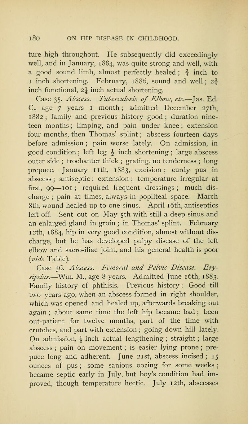 ture high throughout. He subsequently did exceedingly well, and in January, 1884, was quite strong and well, with a good sound limb, almost perfectly healed ; f inch to 1 inch shortening. February, 1886, sound and well; 2f inch functional, 2\ inch actual shortening. Case 35. Abscess. Tuberculosis of Elbow, etc.—J as. Ed. C, age 7 years 1 month; admitted December 27th, 1882 ; family and previous history good ; duration nine- teen months; limping, and pain under knee; extension four months, then Thomas' splint; abscess fourteen days before admission; pain worse lately. On admission, in good condition; left leg \ inch shortening; large abscess outer side ; trochanter thick ; grating, no tenderness ; long prepuce. January nth, 1883, excision; curdy pus in abscess; antiseptic ; extension ; temperature irregular at first, 99—101 ; required frequent dressings ; much dis- charge ; pain at times, always in popliteal space. March 8th, wound healed up to one sinus. April 16th, antiseptics left off. Sent out on May 5th with still a deep sinus and an enlarged gland in groin ; in Thomas' splint. February 12th, 1884, hip in very good condition, almost without dis- charge, but he has developed pulpy disease of the left elbow and sacro-iliac joint, and his general health is poor (vide Table). Case 36. Abscess. Femoral attd Pelvic Disease. Ery- sipelas.—Wm. M., age 8 years. Admitted June 16th, 1883. Family history of phthisis. Previous history: Good till two years ago, when an abscess formed in right shoulder, which was opened and healed up, afterwards breaking out again ; about same time the left hip became bad ; been out-patient for twelve months, part of the time with crutches, and part with extension ; going down hill lately. On admission, \ inch actual lengthening ; straight; large abscess ; pain on movement; is easier lying prone; pre- puce long and adherent. June 21st, abscess incised; 15 ounces of pus ; some sanious oozing for some weeks ; became septic early in July, but boy's condition had im- proved, though temperature hectic. July 12th, abscesses
