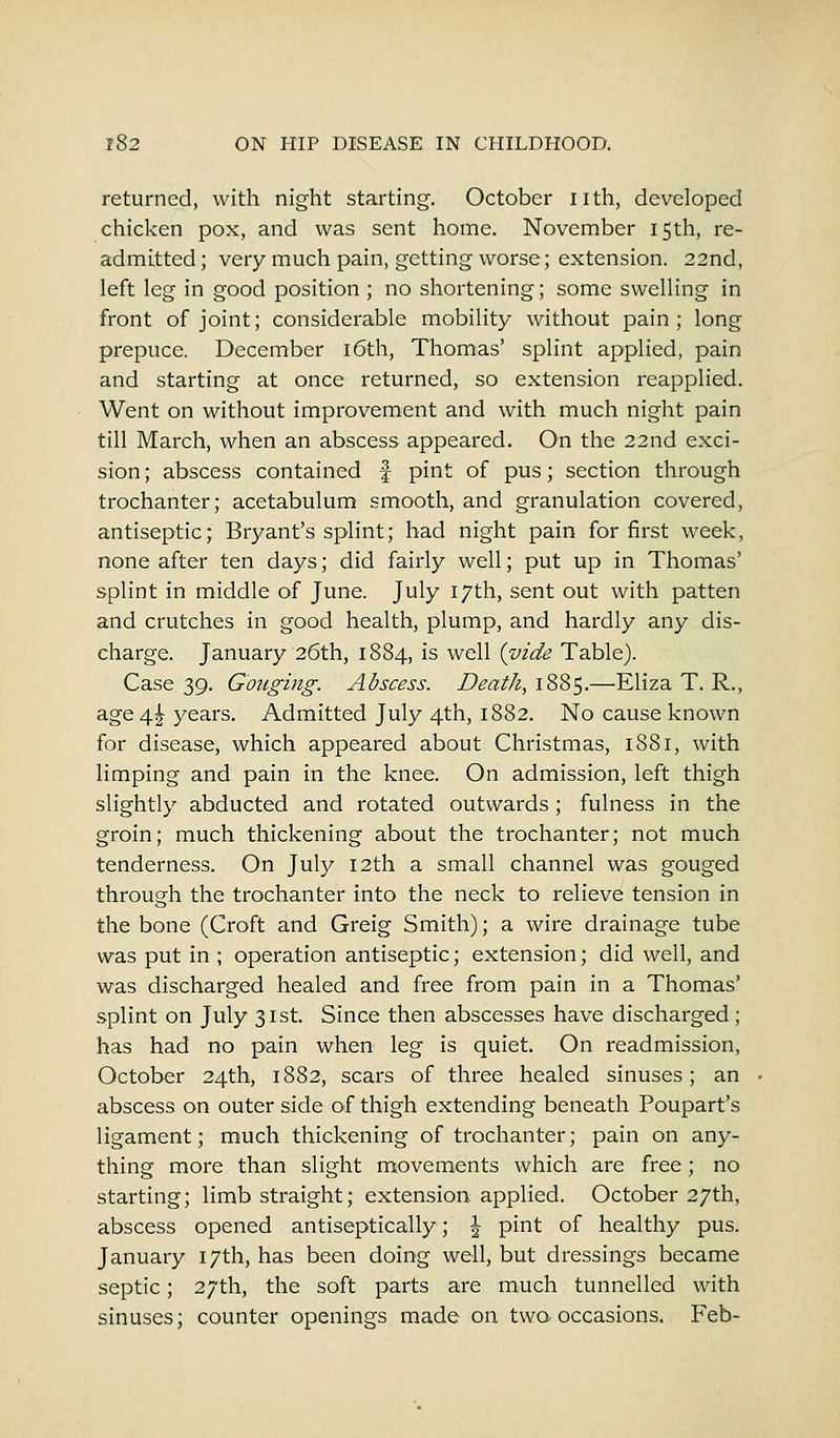 returned, with night starting. October nth, developed chicken pox, and was sent home. November 15th, re- admitted ; very much pain, getting worse; extension. 22nd, left leg in good position ; no shortening; some swelling in front of joint; considerable mobility without pain; long prepuce. December 16th, Thomas' splint applied, pain and starting at once returned, so extension reapplied. Went on without improvement and with much night pain till March, when an abscess appeared. On the 22nd exci- sion ; abscess contained f pint of pus; section through trochanter; acetabulum smooth, and granulation covered, antiseptic; Bryant's splint; had night pain for first week, none after ten days; did fairly well; put up in Thomas' splint in middle of June. July 17th, sent out with patten and crutches in good health, plump, and hardly any dis- charge. January 26th, 1884, is well {vide Table). Case 39. Gouging. Abscess. Death, 1885.—Eliza T. R., age 4^ years. Admitted July 4th, 1882. No cause known for disease, which appeared about Christmas, 1881, with limping and pain in the knee. On admission, left thigh slightly abducted and rotated outwards ; fulness in the groin; much thickening about the trochanter; not much tenderness. On July 12th a small channel was gouged through the trochanter into the neck to relieve tension in the bone (Croft and Greig Smith); a wire drainage tube was put in ; operation antiseptic; extension; did well, and was discharged healed and free from pain in a Thomas' splint on July 31st. Since then abscesses have discharged ; has had no pain when leg is quiet. On readmission, October 24th, 1882, scars of three healed sinuses; an abscess on outer side of thigh extending beneath Poupart's ligament; much thickening of trochanter; pain on any- thing more than slight movements which are free ; no starting; limb straight; extension applied. October 27th, abscess opened antiseptically; \ pint of healthy pus. January 17th, has been doing well, but dressings became septic; 27th, the soft parts are much tunnelled with sinuses; counter openings made on two occasions. Feb-