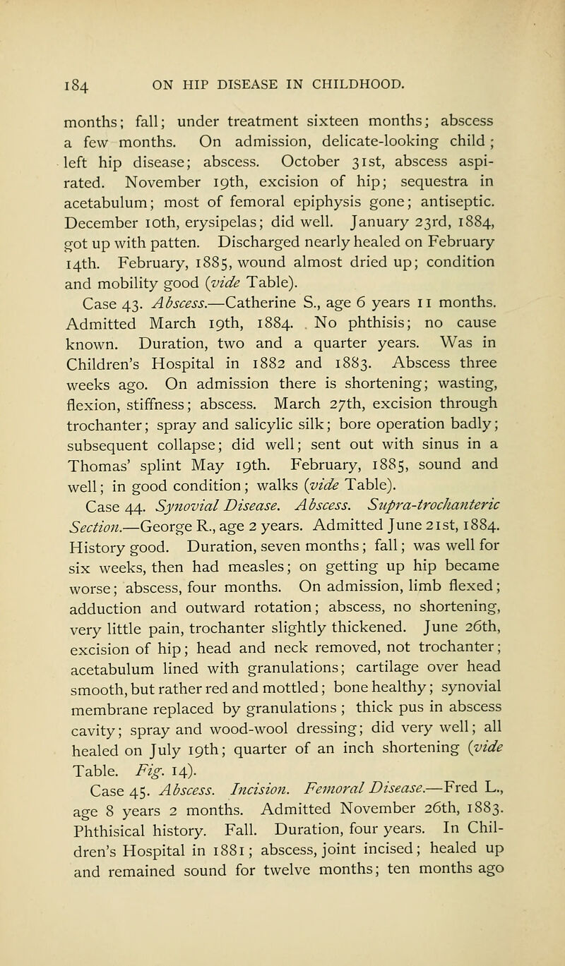 months; fall; under treatment sixteen months; abscess a few months. On admission, delicate-looking child; left hip disease; abscess. October 31st, abscess aspi- rated. November 19th, excision of hip; sequestra in acetabulum; most of femoral epiphysis gone; antiseptic. December 10th, erysipelas; did well. January 23rd, 1884, got up with patten. Discharged nearly healed on February 14th. February, 1885, wound almost dried up; condition and mobility good {vide Table). Case 43. Abscess.—Catherine S., age 6 years 11 months. Admitted March 19th, 1884. No phthisis; no cause known. Duration, two and a quarter years. Was in Children's Hospital in 1882 and 1883. Abscess three weeks ago. On admission there is shortening; wasting, flexion, stiffness; abscess. March 27th, excision through trochanter; spray and salicylic silk; bore operation badly; subsequent collapse; did well; sent out with sinus in a Thomas' splint May 19th. February, 1885, sound and well; in good condition; walks {vide Table). Case 44. Synovial Disease. Abscess. Supra-trochanteric Section.—George R., age 2 years. Admitted June 21st, 1884. History good. Duration, seven months; fall; was well for six weeks, then had measles; on getting up hip became worse; abscess, four months. On admission, limb flexed; adduction and outward rotation; abscess, no shortening, very little pain, trochanter slightly thickened. June 26th, excision of hip; head and neck removed, not trochanter; acetabulum lined with granulations; cartilage over head smooth, but rather red and mottled; bone healthy; synovial membrane replaced by granulations ; thick pus in abscess cavity; spray and wood-wool dressing; did very well; all healed on July 19th; quarter of an inch shortening {vide Table. Fig. 14). Ca.se 4$. Abscess. Incision. Femoral Disease.—Fred L., age 8 years 2 months. Admitted November 26th, 1883. Phthisical history. Fall. Duration, four years. In Chil- dren's Hospital in 1881; abscess, joint incised; healed up and remained sound for twelve months; ten months ago