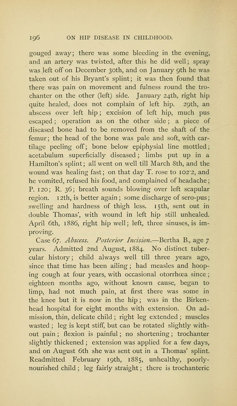 gouged away; there was some bleeding in the evening, and an artery was twisted, after this he did well; spray was left off on December 30th, and on January 9th he was taken out of his Bryant's splint; it was then found that there was pain on movement and fulness round the tro- chanter on the other (left) side. January 24th, right hip quite healed, does not complain of left hip. 29th, an abscess over left hip; excision of left hip, much pus escaped; operation as on the other side; a piece of diseased bone had to be removed from the shaft of the femur; the head of the bone was pale and soft, with car- tilage peeling off; bone below epiphysial line mottled; acetabulum superficially diseased; limbs put up in a Hamilton's splint; all went on well till March 8th, and the wound was healing fast; on that day T. rose to I02'2, and he vomited, refused his food, and complained of headache; P. 120; R. 36; breath sounds blowing over left scapular region. 12th, is better again ; some discharge of sero-pus; swelling and hardness of thigh less. 15th, sent out in double Thomas', with wound in left hip still unhealed. April 6th, 1886, right hip well; left, three sinuses, is im- proving. Case 6j. Abscess. Posterior Incision.—Bertha B., age 7 years. Admitted 2nd August, 1884. No distinct tuber- cular history; child always well till three years ago, since that time has been ailing; had measles and hoop- ing cough at four years, with occasional otorrhoea since ; eighteen months ago, without known cause, began to limp, had not much pain, at first there was some in the knee but it is now in the hip ; was in the Birken- head hospital for eight months with extension. On ad- mission, thin, delicate child ; right leg extended ; muscles wasted ; leg is kept stiff, but can be rotated slightly with- out pain ; flexion is painful; no shortening; trochanter slightly thickened ; extension was applied for a few days, and on August 6th she was sent out in a Thomas' splint. Readmitted February 19th, 1885, unhealthy, poorly- nourished child ; leg fairly straight; there is trochanteric