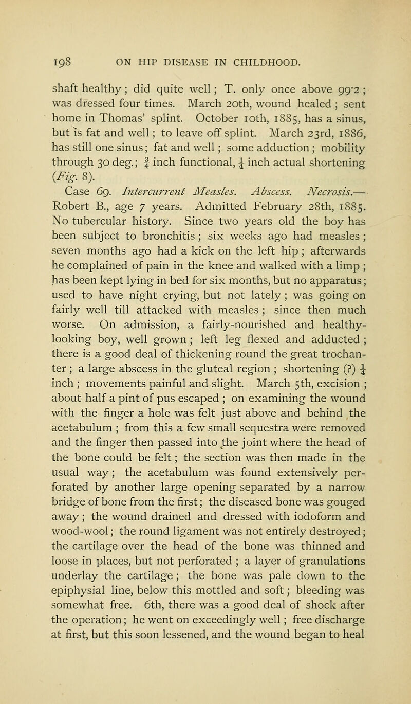 shaft healthy; did quite well; T. only once above 99/2 ; was dressed four times. March 20th, wound healed ; sent home in Thomas' splint. October 10th, 1885, has a sinus, but is fat and well; to leave off splint. March 23rd, 1886, has still one sinus; fat and well; some adduction ; mobility through 30 deg.; f inch functional, -£ inch actual shortening {Fig. 8). Case 69. Intercurrent Measles. Abscess. Necrosis.— Robert B., age 7 years. Admitted February 28th, 1885. No tubercular history. Since two years old the boy has been subject to bronchitis; six weeks ago had measles; seven months ago had a kick on the left hip; afterwards he complained of pain in the knee and walked with a limp ; has been kept lying in bed for six months, but no apparatus; used to have night crying, but not lately; was going on fairly well till attacked with measles ; since then much worse. On admission, a fairly-nourished and healthy- looking boy, well grown ; left leg flexed and adducted ; there is a good deal of thickening round the great trochan- ter ; a large abscess in the gluteal region ; shortening (?) \ inch ; movements painful and slight. March 5th, excision ; about half a pint of pus escaped ; on examining the wound with the finger a hole was felt just above and behind the acetabulum ; from this a few small sequestra were removed and the finger then passed into ^the joint where the head of the bone could be felt; the section was then made in the usual way; the acetabulum was found extensively per- forated by another large opening separated by a narrow bridge of bone from the first; the diseased bone was gouged away; the wound drained and dressed with iodoform and wood-wool; the round ligament was not entirely destroyed; the cartilage over the head of the bone was thinned and loose in places, but not perforated ; a layer of granulations underlay the cartilage ; the bone was pale down to the epiphysial line, below this mottled and soft; bleeding was somewhat free. 6th, there was a good deal of shock after the operation; he went on exceedingly well; free discharge at first, but this soon lessened, and the wound began to heal