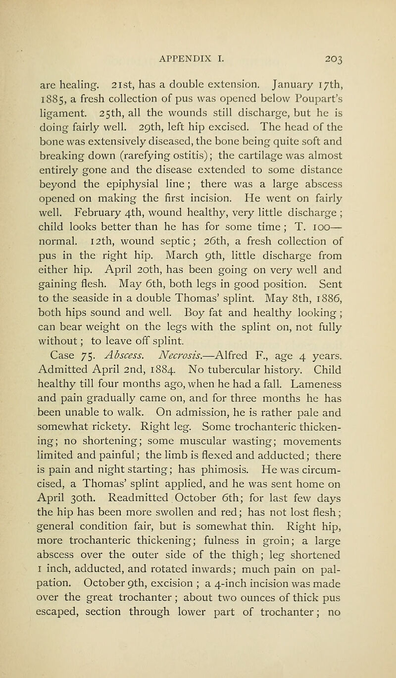 are healing. 21st, has a double extension. January 17th, 1885, a fresh collection of pus was opened below Poupart's ligament. 25th, all the wounds still discharge, but he is doing fairly well. 29th, left hip excised. The head of the bone was extensively diseased, the bone being quite soft and breaking down (rarefying ostitis); the cartilage was almost entirely gone and the disease extended to some distance beyond the epiphysial line; there was a large abscess opened on making the first incision. He went on fairly well. February 4th, wound healthy, very little discharge ; child looks better than he has for some time ; T. 100— normal. 12th, wound septic; 26th, a fresh collection of pus in the right hip. March 9th, little discharge from either hip. April 20th, has been going on very well and gaining flesh. May 6th, both legs in good position. Sent to the seaside in a double Thomas' splint. May 8th, 1886, both hips sound and well. Boy fat and healthy looking ; can bear weight on the legs with the splint on, not fully without; to leave off splint. Case 75. Abscess, Necrosis.—Alfred F., age 4 years. Admitted April 2nd, 1884. No tubercular history. Child healthy till four months ago, when he had a fall. Lameness and pain gradually came on, and for three months he has been unable to walk. On admission, he is rather pale and somewhat rickety. Right leg. Some trochanteric thicken- ing; no shortening; some muscular wasting; movements limited and painful; the limb is flexed and adducted; there is pain and night starting; has phimosis. He was circum- cised, a Thomas' splint applied, and he was sent home on April 30th. Readmitted October 6th; for last few days the hip has been more swollen and red; has not lost flesh; general condition fair, but is somewhat thin. Right hip, more trochanteric thickening; fulness in groin; a large abscess over the outer side of the thigh; leg shortened 1 inch, adducted, and rotated inwards; much pain on pal- pation. October 9th, excision ; a 4-inch incision was made over the great trochanter; about two ounces of thick pus escaped, section through lower part of trochanter; no