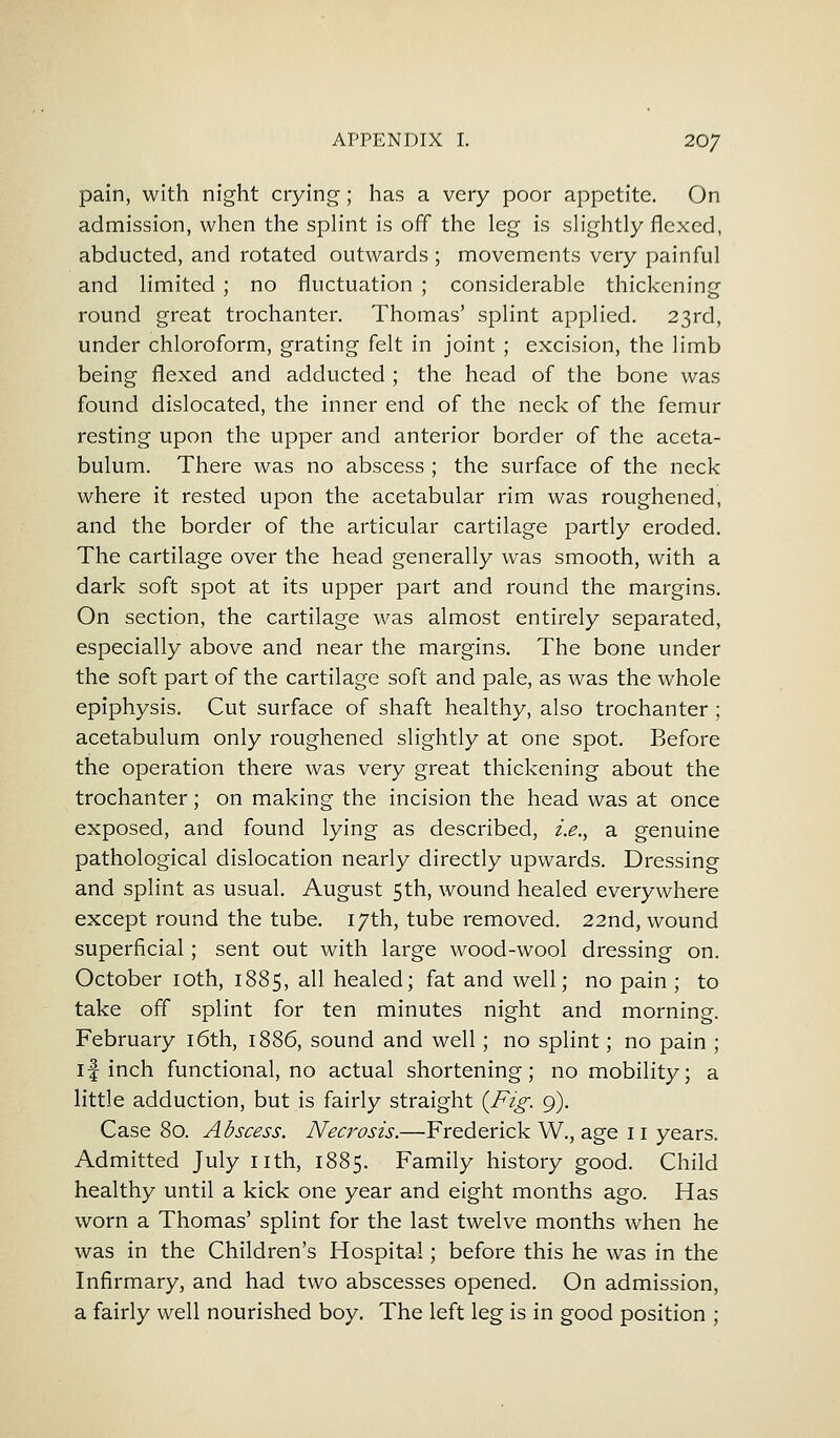 pain, with night crying; has a very poor appetite. On admission, when the splint is off the leg is slightly flexed, abducted, and rotated outwards ; movements very painful and limited ; no fluctuation ; considerable thickening round great trochanter. Thomas' splint applied. 23rd, under chloroform, grating felt in joint ; excision, the limb being flexed and adducted ; the head of the bone was found dislocated, the inner end of the neck of the femur resting upon the upper and anterior border of the aceta- bulum. There was no abscess ; the surface of the neck where it rested upon the acetabular rim was roughened, and the border of the articular cartilage partly eroded. The cartilage over the head generally was smooth, with a dark soft spot at its upper part and round the margins. On section, the cartilage was almost entirely separated, especially above and near the margins. The bone under the soft part of the cartilage soft and pale, as was the whole epiphysis. Cut surface of shaft healthy, also trochanter ; acetabulum only roughened slightly at one spot. Before the operation there was very great thickening about the trochanter; on making the incision the head was at once exposed, and found lying as described, i.e., a genuine pathological dislocation nearly directly upwards. Dressing and splint as usual. August 5th, wound healed everywhere except round the tube. 17th, tube removed. 22nd, wound superficial; sent out with large wood-wool dressing on. October 10th, 1885, all healed; fat and well; no pain; to take off splint for ten minutes night and morning. February 16th, 1886, sound and well; no splint; no pain ; if inch functional, no actual shortening; no mobility; a little adduction, but is fairly straight {Fig. 9). Case 80. Abscess. Necrosis.—Frederick W., age 11 years. Admitted July nth, 1885. Family history good. Child healthy until a kick one year and eight months ago. Has worn a Thomas' splint for the last twelve months when he was in the Children's Hospital; before this he was in the Infirmary, and had two abscesses opened. On admission, a fairly well nourished boy. The left leg is in good position ;
