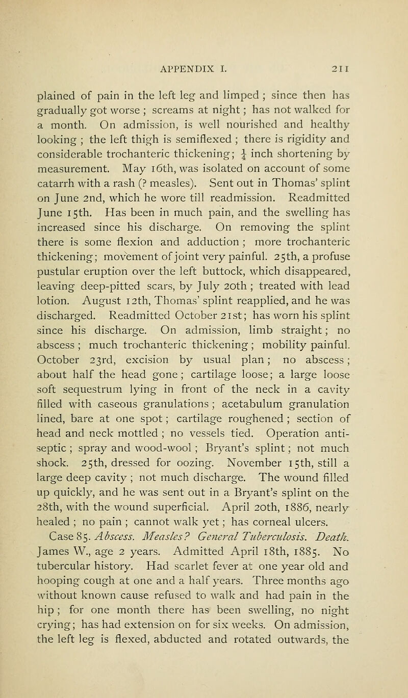 plained of pain in the left leg and limped ; since then has gradually got worse ; screams at night; has not walked for a month. On admission, is well nourished and healthy looking ; the left thigh is semiflexed ; there is rigidity and considerable trochanteric thickening; \ inch shortening by measurement. May 16th, was isolated on account of some catarrh with a rash (? measles). Sent out in Thomas' splint on June 2nd, which he wore till readmission. Readmitted June 15th. Has been in much pain, and the swelling has increased since his discharge. On removing the splint there is some flexion and adduction ; more trochanteric thickening; movement of joint very painful. 25th, a profuse pustular eruption over the left buttock, which disappeared, leaving deep-pitted scars, by July 20th ; treated with lead lotion. August 12th, Thomas' splint reapplied, and he was discharged. Readmitted October 21st; has worn his splint since his discharge. On admission, limb straight; no abscess ; much trochanteric thickening ; mobility painful. October 23rd, excision by usual plan; no abscess; about half the head gone; cartilage loose; a large loose soft sequestrum lying in front of the neck in a cavity filled with caseous granulations; acetabulum granulation lined, bare at one spot; cartilage roughened ; section of head and neck mottled ; no vessels tied. Operation anti- septic ; spray and wood-wool; Bryant's splint; not much shock. 25th, dressed for oozing. November 15th, still a large deep cavity ; not much discharge. The wound filled up quickly, and he was sent out in a Bryant's splint on the 28th, with the wound superficial. April 20th, 1886, nearly healed ; no pain ; cannot walk yet; has corneal ulcers. Case 85. Abscess. Measles? General Tuberculosis. Death. James W., age 2 years. Admitted April 18th, 1885. No tubercular history. Had scarlet fever at one year old and hooping cough at one and a half years. Three months ago without known cause refused to walk and had pain in the hip ; for one month there has been swelling, no night crying; has had extension on for six weeks. On admission, the left leg is flexed, abducted and rotated outwards, the