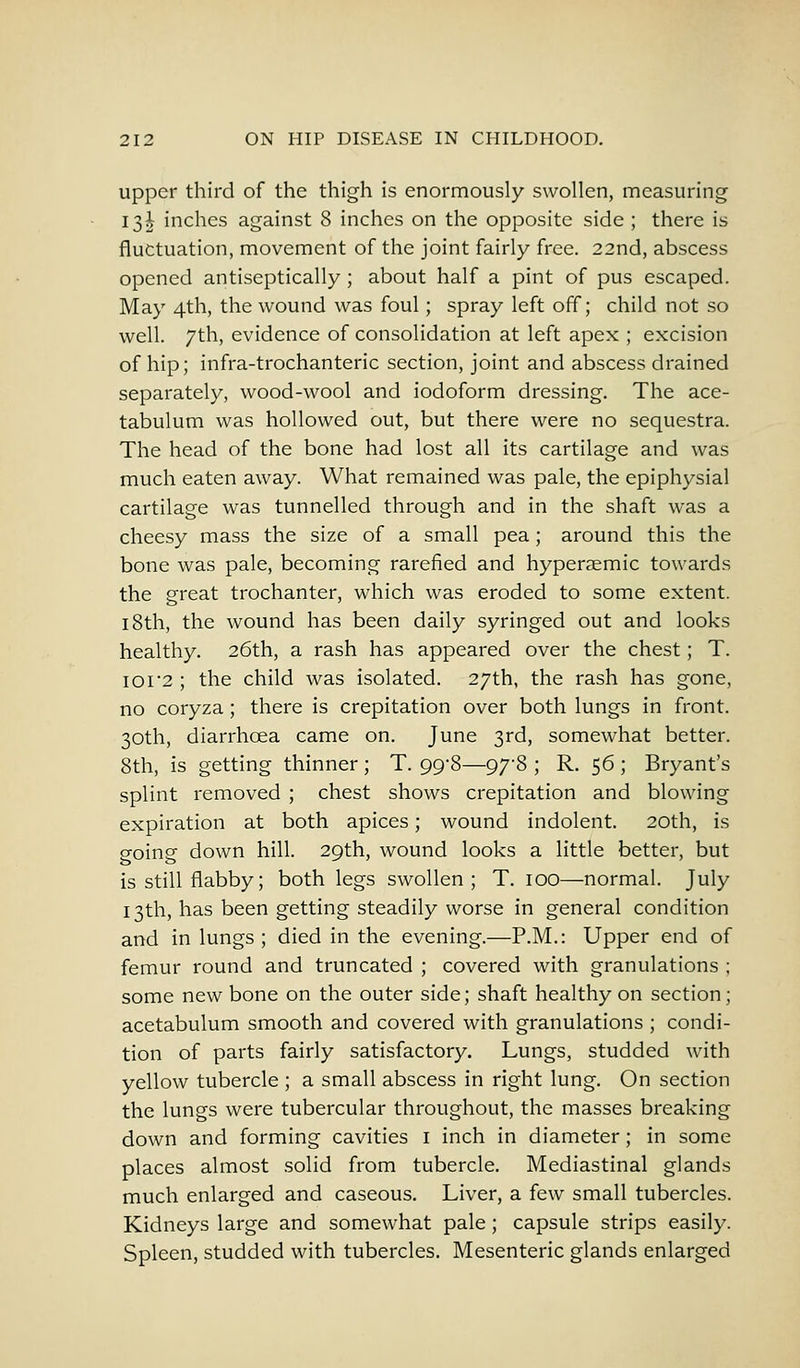 upper third of the thigh is enormously swollen, measuring 13J inches against 8 inches on the opposite side ; there is fluctuation, movement of the joint fairly free. 22nd, abscess opened antiseptically ; about half a pint of pus escaped. May 4th, the wound was foul; spray left off; child not so well. 7th, evidence of consolidation at left apex ; excision of hip; infra-trochanteric section, joint and abscess drained separately, wood-wool and iodoform dressing. The ace- tabulum was hollowed out, but there were no sequestra. The head of the bone had lost all its cartilage and was much eaten away. What remained was pale, the epiphysial cartilage was tunnelled through and in the shaft was a cheesy mass the size of a small pea; around this the bone was pale, becoming rarefied and hyperaemic towards the great trochanter, which was eroded to some extent. 18th, the wound has been daily syringed out and looks healthy. 26th, a rash has appeared over the chest; T. ior2 ; the child was isolated. 27th, the rash has gone, no coryza; there is crepitation over both lungs in front. 30th, diarrhoea came on. June 3rd, somewhat better. 8th, is getting thinner ; T. 99-8—97-8 ; R. 56 ; Bryant's splint removed ; chest shows crepitation and blowing expiration at both apices; wound indolent. 20th, is going down hill. 29th, wound looks a little better, but is still flabby; both legs swollen ; T. 100—normal. July 13th, has been getting steadily worse in general condition and in lungs ; died in the evening.—P.M.: Upper end of femur round and truncated ; covered with granulations ; some new bone on the outer side; shaft healthy on section; acetabulum smooth and covered with granulations ; condi- tion of parts fairly satisfactory. Lungs, studded with yellow tubercle ; a small abscess in right lung. On section the lungs were tubercular throughout, the masses breaking down and forming cavities 1 inch in diameter; in some places almost solid from tubercle. Mediastinal glands much enlarged and caseous. Liver, a few small tubercles. Kidneys large and somewhat pale ; capsule strips easily. Spleen, studded with tubercles. Mesenteric glands enlarged