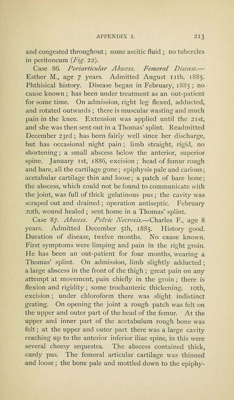and congested throughout; some ascitic fluid ; no tubercles in peritoneum {Fig. 22). Case 86. Periarticular Abscess. Femoral Disease.— Esther M., age 7 years. Admitted August nth, 1885. Phthisical history. Disease began in February, 1885 ; no cause known ; has been under treatment as an out-patient for some time. On admission, right leg flexed, adducted, and rotated outwards ; there is muscular wasting and much pain in the knee. Extension was applied until the 21st, and she was then sent out in a Thomas' splint. Readmitted December 23rd ; has been fairly well since her discharge, but has occasional night pain ; limb straight, rigid, no shortening; a small abscess below the anterior, superior spine. January 1st, 1886, excision ; head of femur rough and bare, all the cartilage gone; epiphysis pale and carious; acetabular cartilage thin and loose; a patch of bare bone; the abscess, which could not be found to communicate with the joint, was full of thick gelatinous pus ; the cavity was scraped out and drained ; operation antiseptic. February 20th, wound healed ; sent home in a Thomas' splint. Case 87. Abscess. Pelvic Necrosis.—Charles F., age 8 years. Admitted December 5th, 1885. History good. Duration of disease, twelve months. No cause known. First symptoms were limping and pain in the right groin. He has been an out-patient for four months, wearing a Thomas' splint. On admission, limb slightly adducted ; a large abscess in the front of the thigh ; great pain on any attempt at movement, pain chiefly in the groin ; there is flexion and rigidity; some trochanteric thickening. 10th, excision; under chloroform there was slight indistinct grating. On opening the joint a rough patch was felt on the upper and outer part of the head of the femur. At the upper and inner part of the acetabulum rough bone was felt; at the upper and outer part there was a large cavity reaching up to the anterior inferior iliac spine, in this were several cheesy sequestra. The abscess contained thick, curdy pus. The femoral articular cartilage was thinned and loose ; the bone pale and mottled down to the epiphy-