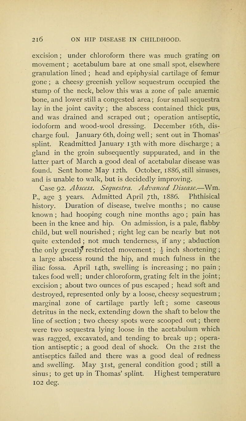 excision ; under chloroform there was much grating on movement; acetabulum bare at one small spot, elsewhere granulation lined ; head and epiphysial cartilage of femur gone ; a cheesy greenish yellow sequestrum occupied the stump of the neck, below this was a zone of pale anaemic bone, and lower still a congested area; four small sequestra lay in the joint cavity ; the abscess contained thick pus, and was drained and scraped out; operation antiseptic, iodoform and wood-wool dressing. December 16th, dis- charge foul. January 6th, doing well; sent out in Thomas' splint. Readmitted January 13th with more discharge; a gland in the groin subsequently suppurated, and in the latter part of March a good deal of acetabular disease was found. Sent home May 12th. October, 1886, still sinuses, and is unable to walk, but is decidedly improving. Case 92. Abscess. Sequestra. Advanced Disease.—Wm. P., age 3 years. Admitted April 7th, 1886. Phthisical history. Duration of disease, twelve months ; no cause known ; had hooping cough nine months ago ; pain has been in the knee and hip. On admission, is a pale, flabby child, but well nourished ; right leg can be nearly but not quite extended ; not much tenderness, if any; abduction the only greatly* restricted movement; \ inch shortening ; a large abscess round the hip, and much fulness in the iliac fossa. April 14th, swelling is increasing ; no pain ; takes food well; under chloroform, grating felt in the joint; excision ; about two ounces of pus escaped ; head soft and destroyed, represented only by a loose, cheesy sequestrum ; marginal zone of cartilage partly left; some caseous detritus in the neck, extending down the shaft to below the line of section ; two cheesy spots were scooped out; there were two sequestra lying loose in the acetabulum which was ragged, excavated, and tending to break up; opera- tion antiseptic; a good deal of shock. On the 21st the antiseptics failed and there was a good deal of redness and swelling. May 31st, general condition good; still a sinus; to get up in Thomas' splint. Highest temperature 102 des*-.