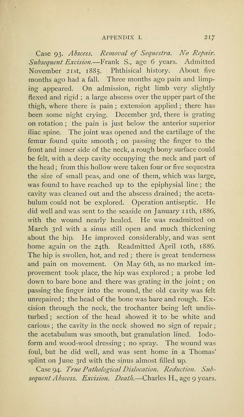 Case 93. Abscess. Removal of Sequestra. No Repair. Subsequent Excision.—Frank S., age 6 years. Admitted November 21st, 1885. Phthisical history. About five months ago had a fall. Three months ago pain and limp- ing appeared. On admission, right limb very slightly flexed and rigid ; a large abscess over the upper part of the thigh, where there is pain ; extension applied ; there has been some night crying. December 3rd, there is grating on rotation ; the pain is just below the anterior superior iliac spine. The joint was opened and the cartilage of the femur found quite smooth ; on passing the finger to the front and inner side of the neck, a rough bony surface could be felt, with a deep cavity occupying the neck and part of the head; from this hollow were taken four or five sequestra the size of small peas, and one of them, which was large, was found to have reached up to the epiphysial line; the cavity was cleaned out and the abscess drained; the aceta- bulum could not be explored. Operation antiseptic. He did well and was sent to the seaside on January 1 ith, 1886, with the wound nearly healed. He was readmitted on March 3rd with a sinus still open and much thickening about the hip. He improved considerably, and was sent home again on the 24th. Readmitted April 10th, 1886. The hip is swollen, hot, and red ; there is great tenderness and pain on movement. On May 6th, as no marked im- provement took place, the hip was explored ; a probe led down to bare bone and there was grating in the joint; on passing the finger into the wound, the old cavity was felt unrepaired; the head of the bone was bare and rough. Ex- cision through the neck, the trochanter being left undis- turbed ; section of the head showed it to be white and carious ; the cavity in the neck showed no sign of repair; the acetabulum was smooth, but granulation lined. Iodo- form and wood-wool dressing ; no spray. The wound was foul, but he did well, and was sent home in a Thomas' splint on June 3rd with the sinus almost filled up. Case 94. True Pathological Dislocation. Reduction. Sub- sequent Abscess. Excision. Death.—Charles H., age 9 years.