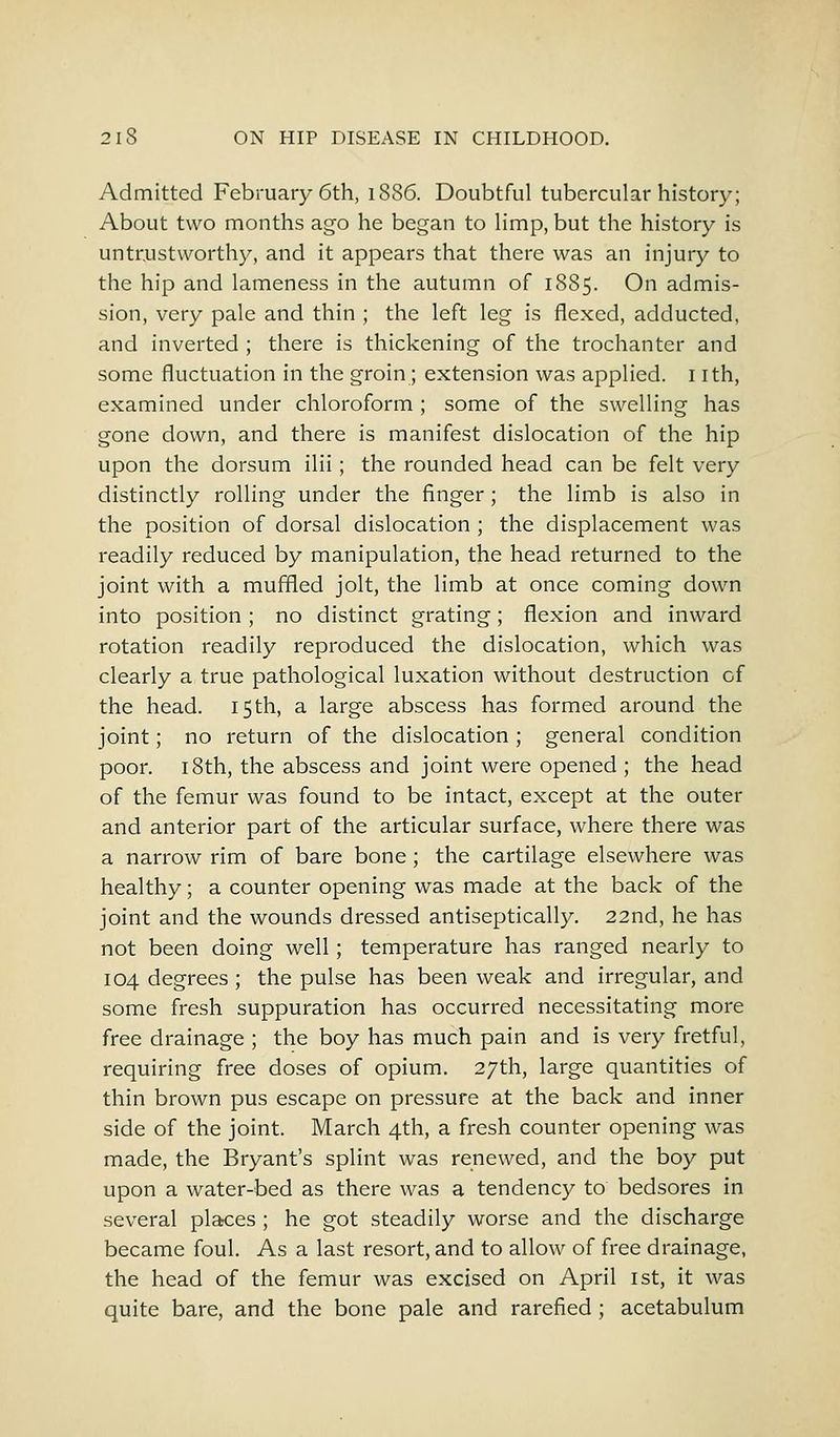 Admitted February 6th, 1886. Doubtful tubercular history; About two months ago he began to limp, but the history is untrustworthy, and it appears that there was an injury to the hip and lameness in the autumn of 1885. On admis- sion, very pale and thin ; the left leg is flexed, adducted, and inverted ; there is thickening of the trochanter and some fluctuation in the groin; extension was applied. I ith, examined under chloroform ; some of the swelling has gone down, and there is manifest dislocation of the hip upon the dorsum ilii; the rounded head can be felt very distinctly rolling under the finger; the limb is also in the position of dorsal dislocation ; the displacement was readily reduced by manipulation, the head returned to the joint with a muffled jolt, the limb at once coming down into position ; no distinct grating; flexion and inward rotation readily reproduced the dislocation, which was clearly a true pathological luxation without destruction of the head. 15 th, a large abscess has formed around the joint; no return of the dislocation ; general condition poor. 18th, the abscess and joint were opened ; the head of the femur was found to be intact, except at the outer and anterior part of the articular surface, where there was a narrow rim of bare bone; the cartilage elsewhere was healthy; a counter opening was made at the back of the joint and the wounds dressed antiseptically. 22nd, he has not been doing well; temperature has ranged nearly to 104 degrees; the pulse has been weak and irregular, and some fresh suppuration has occurred necessitating more free drainage ; the boy has much pain and is very fretful, requiring free doses of opium. 27th, large quantities of thin brown pus escape on pressure at the back and inner side of the joint. March 4th, a fresh counter opening was made, the Bryant's splint was renewed, and the boy put upon a water-bed as there was a tendency to bedsores in several places ; he got steadily worse and the discharge became foul. As a last resort, and to allow of free drainage, the head of the femur was excised on April 1st, it was quite bare, and the bone pale and rarefied ; acetabulum