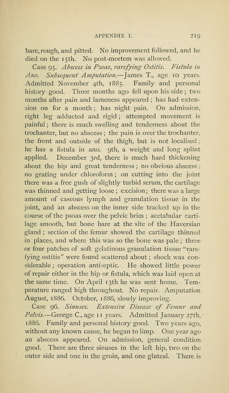 bare, rough, and pitted. No improvement followed, and he died on the 15th. No post-mortem was allowed. Case 95. Abscess in Psoas, rarefying Ostitis. Fistula in Ano. Subsequent Amputation.—James T., age 10 years. Admitted November 4th, 1885. Family and personal history good. Three months ago fell upon his side; two months after pain and lameness appeared ; has had exten- sion on for a month; has night pain. On admission, right leg adducted and rigid; attempted movement is painful; there is much swelling and tenderness about the trochanter, but no abscess ; the pain is over the trochanter, the front and outside of the thigh, but is not localised ; he has a fistula in ano. 9th, a weight and long splint applied. December 3rd, there is much hard thickening about the hip and great tenderness; no obvious abscess ; no grating under chloroform ; on cutting into the joint there was a free gush of slightly turbid serum, the cartilage was thinned and getting loose ; excision; there was a large amount of caseous lymph and granulation tissue in the joint, and an abscess on the inner side tracked up in the course of the psoas over the pelvic brim ; acetabular carti- lage smooth, but bone bare at the site of the Haversian gland ; section of the femur showed the cartilage thinned in places, and where this was so the bone was pale; three or four patches of soft gelatinous granulation tissue rare- fying ostitis were found scattered about; shock was con- siderable ; operation antiseptic. He showed little power of repair either in the hip or fistula, which was laid open at the same time. On April 13th he was sent home. Tem- perature ranged high throughout. No repair. Amputation August, 1886. October, 1886, slowly improving. Case 96. Sinuses. Extensive Disease of Femur a?id Pelvis.—George C, age 11 years. Admitted January 27th, 1886. Family and personal history good. Two years ago, without any known cause, he began to limp. One year ago an abscess appeared. On admission, general condition good. There are three sinuses in the left hip, two on the outer side and one in the groin, and one gluteal. There is