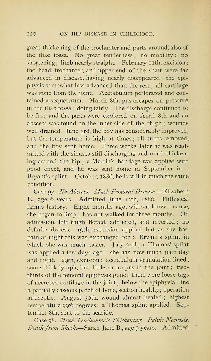 great thickening of the trochanter and parts around, also of the iliac fossa. No great tenderness ; no mobility ; no shortening; limb nearly straight. February I ith, excision; the head, trochanter, and upper end of the shaft were far advanced in disease, having nearly disappeared ; the epi- physis somewhat less advanced than the rest; all cartilage was gone from the joint. Acetabulum perforated and con- tained a sequestrum. March 8th, pus escapes on pressure in the iliac fossa; doing fairly. The discharge continued to be free, and the parts were explored on April 8th and an abscess was found on the inner side of the thigh ; wounds well drained. June 3rd, the boy has considerably improved, but the temperature is high at times ; all tubes removed, and the boy sent home. Three weeks later he was read- mitted with the sinuses still discharging and much thicken- ing around the hip ; a Martin's bandage was applied with good effect, and he was sent home in September in a Bryant's splint. October, 1886, he is still in much the same condition. Case 97. No Abscess. M11chFemoralDisea.se.—Elizabeth E., age 6 years. Admitted June 15th, 1886. Phthisical family history. Eight months ago, without known cause, she began to limp ; has not walked for three months. On admission, left thigh flexed, adducted, and inverted ; no definite abscess. 19th, extension applied, but as she had pain at night this was exchanged for a Bryant's splint, in which she was much easier. July 24th, a Thomas' splint was applied a few days ago ; she has now much pain day and night. 29th, excision ; acetabulum granulation lined; some thick lymph, but little or no pus in the joint; two- thirds of the femoral epiphysis gone; there were loose tags of necrosed cartilage in the joint; below the epiphysial line a partially caseous patch of bone, section healthy; operation antiseptic. August 30th, wound almost healed ; highest temperature 99*6 degrees; a Thomas' splint applied. Sep- tember 8th, sent to the seaside. Case 98. Much Trochanteric Thickening. Pelvic Necrosis. Death from Shock.—Sarah Jane B., age 9 years. Admitted
