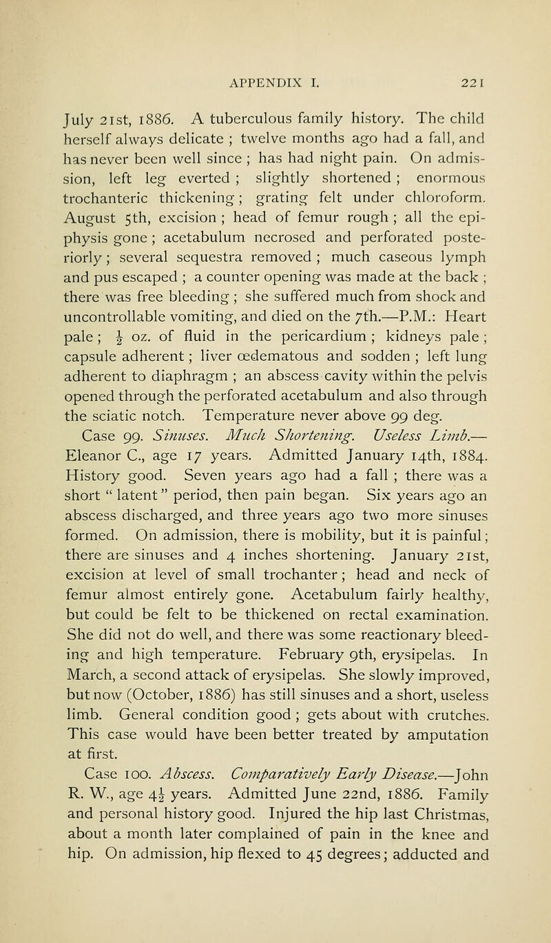 July 21st, 1886. A tuberculous family history. The child herself always delicate ; twelve months ago had a fall, and has never been well since ; has had night pain. On admis- sion, left leg everted ; slightly shortened ; enormous trochanteric thickening; grating felt under chloroform. August 5th, excision ; head of femur rough ; all the epi- physis gone ; acetabulum necrosed and perforated poste- riorly ; several sequestra removed ; much caseous lymph and pus escaped ; a counter opening was made at the back ; there was free bleeding ; she suffered much from shock and uncontrollable vomiting, and died on the 7th.—P.M.: Heart pale; ^ oz. of fluid in the pericardium ; kidneys pale; capsule adherent; liver cedematous and sodden ; left lung adherent to diaphragm ; an abscess cavity within the pelvis opened through the perforated acetabulum and also through the sciatic notch. Temperature never above 99 deg. Case 99. Sinuses. Much Shortening. Useless Limb.— Eleanor C, age 17 years. Admitted January 14th, 1884. History good. Seven years ago had a fall ; there was a short  latent period, then pain began. Six years ago an abscess discharged, and three years ago two more sinuses formed. On admission, there is mobility, but it is painful; there are sinuses and 4 inches shortening. January 21st, excision at level of small trochanter; head and neck of femur almost entirely gone. Acetabulum fairly healthy, but could be felt to be thickened on rectal examination. She did not do well, and there was some reactionary bleed- ing and high temperature. February 9th, erysipelas. In March, a second attack of erysipelas. She slowly improved, but now (October, 1886) has still sinuses and a short, useless limb. General condition good ; gets about with crutches. This case would have been better treated by amputation at first. Case 100. Abscess. Comparatively Early Disease.—John R. W., age \\ years. Admitted June 22nd, 1886. Family and personal history good. Injured the hip last Christmas, about a month later complained of pain in the knee and hip. On admission, hip flexed to 45 degrees; adducted and